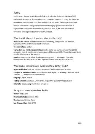 XXIII
Rusbiz
Rusbiz.com, a division of ZAO Sozvezdie Nakosy, is a Russian Business-to-Business (B2B)
market with global focus. The e-market offers a variety of products including: Bio chemicals,
components, fuel additives, lubricants, clothes, food, etc. Rusbiz.com also provides other
services such as an E-catalogue and an Internal Messaging System. Site is available in
English and Russian. Since their launch in 2002, more than 20,000 small and mid size
companies have registered as members at Rusbiz.com.
What is sold, where is it sold and what are the costs?
Products and Services Traded Biochemicals, gas industry, components, fuel additives,
lubricants, clothes and footwear, food, beverages...
Geographic Focus Global
Transaction and membership statistics Since the portal was launched, more than 20.000
companies from all over the world have registered (November 2007). The product depends on
membership: add up to 500 products.
Fees Basic membership is free, Simple membership costs 25 US$/month, Enterprise
membership costs 45 US$/month and Corporate membership costs 70 US$/month
What kind of companies use Rusbiz and how do they trade?
Buyers and Sellers Small and mid-size companies of a wide spectrum of activities
Examples of Buyers and Sellers Shandong Heze Aixin, Flying Ltd., Pradeep Chemicals, Royal
Trade S.A.E., Lonel Group, Munir Associates
Language English, Russian
Trading Functions Catalogue, Online-order, Request for Quotation/Proposals/Bid
Criteria for Membership Registration is required
Background information about Rusbiz
Owners Rusbiz.com
Date Established September, 2002
Headquarters Moscow, Russia
Last Analysed Date 2008-07-14
 