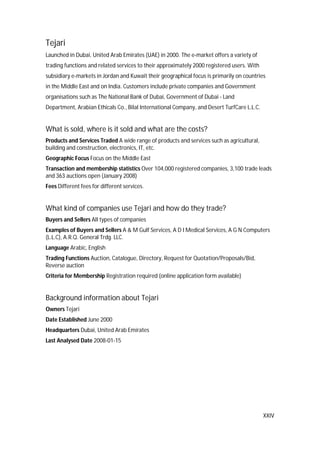 XXIV
Tejari
Launched in Dubai, United Arab Emirates (UAE) in 2000. The e-market offers a variety of
trading functions and related services to their approximately 2000 registered users. With
subsidiary e-markets in Jordan and Kuwait their geographical focus is primarily on countries
in the Middle East and on India. Customers include private companies and Government
organisations such as The National Bank of Dubai, Government of Dubai - Land
Department, Arabian Ethicals Co., Bilal International Company, and Desert TurfCare L.L.C.
What is sold, where is it sold and what are the costs?
Products and Services Traded A wide range of products and services such as agricultural,
building and construction, electronics, IT, etc.
Geographic Focus Focus on the Middle East
Transaction and membership statistics Over 104,000 registered companies, 3,100 trade leads
and 363 auctions open (January 2008)
Fees Different fees for different services.
What kind of companies use Tejari and how do they trade?
Buyers and Sellers All types of companies
Examples of Buyers and Sellers A & M Gulf Services, A D I Medical Services, A G N Computers
(L.L.C), A.R.Q. General Trdg. LLC.
Language Arabic, English
Trading Functions Auction, Catalogue, Directory, Request for Quotation/Proposals/Bid,
Reverse auction
Criteria for Membership Registration required (online application form available)
Background information about Tejari
Owners Tejari
Date Established June 2000
Headquarters Dubai, United Arab Emirates
Last Analysed Date 2008-01-15
 