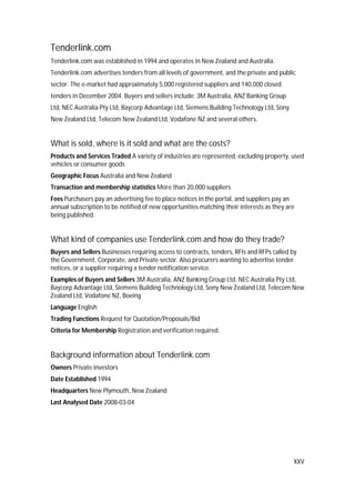 XXV
Tenderlink.com
Tenderlink.com was established in 1994 and operates in New Zealand and Australia.
Tenderlink.com advertises tenders from all levels of government, and the private and public
sector. The e-market had approximately 5,000 registered suppliers and 140,000 closed
tenders in December 2004. Buyers and sellers include: 3M Australia, ANZ Banking Group
Ltd, NEC Australia Pty Ltd, Baycorp Advantage Ltd, Siemens Building Technology Ltd, Sony
New Zealand Ltd, Telecom New Zealand Ltd, Vodafone NZ and several others.
What is sold, where is it sold and what are the costs?
Products and Services Traded A variety of industries are represented, excluding property, used
vehicles or consumer goods
Geographic Focus Australia and New Zealand
Transaction and membership statistics More than 20,000 suppliers
Fees Purchasers pay an advertising fee to place notices in the portal, and suppliers pay an
annual subscription to be notified of new opportunities matching their interests as they are
being published.
What kind of companies use Tenderlink.com and how do they trade?
Buyers and Sellers Businesses requiring access to contracts, tenders, RFIs and RFPs called by
the Government, Corporate, and Private sector. Also procurers wanting to advertise tender
notices, or a supplier requiring a tender notification service.
Examples of Buyers and Sellers 3M Australia, ANZ Banking Group Ltd, NEC Australia Pty Ltd,
Baycorp Advantage Ltd, Siemens Building Technology Ltd, Sony New Zealand Ltd, Telecom New
Zealand Ltd, Vodafone NZ, Boeing
Language English
Trading Functions Request for Quotation/Proposals/Bid
Criteria for Membership Registration and verification required.
Background information about Tenderlink.com
Owners Private investors
Date Established 1994
Headquarters New Plymouth, New Zealand
Last Analysed Date 2008-03-04
 