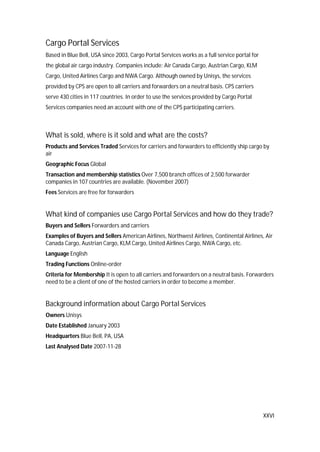 XXVI
Cargo Portal Services
Based in Blue Bell, USA since 2003, Cargo Portal Services works as a full service portal for
the global air cargo industry. Companies include: Air Canada Cargo, Austrian Cargo, KLM
Cargo, United Airlines Cargo and NWA Cargo. Although owned by Unisys, the services
provided by CPS are open to all carriers and forwarders on a neutral basis. CPS carriers
serve 430 cities in 117 countries. In order to use the services provided by Cargo Portal
Services companies need an account with one of the CPS participating carriers.
What is sold, where is it sold and what are the costs?
Products and Services Traded Services for carriers and forwarders to efficiently ship cargo by
air
Geographic Focus Global
Transaction and membership statistics Over 7,500 branch offices of 2,500 forwarder
companies in 107 countries are available. (November 2007)
Fees Services are free for forwarders
What kind of companies use Cargo Portal Services and how do they trade?
Buyers and Sellers Forwarders and carriers
Examples of Buyers and Sellers American Airlines, Northwest Airlines, Continental Airlines, Air
Canada Cargo, Austrian Cargo, KLM Cargo, United Airlines Cargo, NWA Cargo, etc.
Language English
Trading Functions Online-order
Criteria for Membership It is open to all carriers and forwarders on a neutral basis. Forwarders
need to be a client of one of the hosted carriers in order to become a member.
Background information about Cargo Portal Services
Owners Unisys
Date Established January 2003
Headquarters Blue Bell, PA, USA
Last Analysed Date 2007-11-28
 
