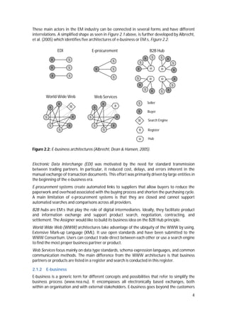 4
These main actors in the EM industry can be connected in several forms and have different
interrelations. A simplified shape as seen in Figure 2.1 above, is further developed by Albrecht,
et al. (2005) which identifies five architectures of e-business or EM:s, Figure 2.2.
Figure 2.2: E-business architectures (Albrecht, Dean & Hansen, 2005).
Electronic Data Interchange (EDI) was motivated by the need for standard transmission
between trading partners. In particular, it reduced cost, delays, and errors inherent in the
manual exchange of transaction documents. This effort was primarily driven by large entities in
the beginning of the e-business era.
E-procurement systems create automated links to suppliers that allow buyers to reduce the
paperwork and overhead associated with the buying process and shorten the purchasing cycle.
A main limitation of e-procurement systems is that they are closed and cannot support
automated searches and comparisons across all providers.
B2B hubs are EM:s that play the role of digital intermediaries. Ideally, they facilitate product
and information exchange and support product search, negotiation, contracting, and
settlement. The Assigner would like to build its business idea on the B2B Hub principle.
World Wide Web (WWW) architectures take advantage of the ubiquity of the WWW by using,
Extensive Mark-up Language (XML). It use open standards and have been submitted to the
WWW Consortium. Users can conduct trade direct between each other or use a search engine
to find the most proper business partner or product.
Web Services focus mainly on data type standards, schema expression languages, and common
communication methods. The main difference from the WWW architecture is that business
partners or products are listed in a register and search is conducted in this register.
2.1.2 E-business
E-business is a generic term for different concepts and possibilities that refer to simplify the
business process (www.nea.nu). It encompasses all electronically based exchanges, both
within an organisation and with external stakeholders. E-business goes beyond the customers
Seller
Buyer
Web ServicesWorld Wide Web
S
B
S
B
S
B
B
SE
S
B
S
B
S
B
B
R
H
R
SE
B
S
Search Engine
Register
Hub
B2B Hub
H
S
B
SB
H
S
B
S
B
H
S
BS
B
H
S
B
S B
E-procurement
S
SB
S
EDI
SB
SB
SB
 
