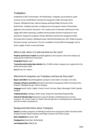XXVII
Tradeplace
Established in 2001 in Amsterdam, The Netherlands, Tradeplace was founded as a joint
customer service by BSH Bosch und Siemens Hausgeräte GmbH, Electrolux Home
Products, Whirlpool Europe, Indesit Company and Royal Philips Electronics of the
Netherlands. Tradeplace provides a trading service to European retailers of household
appliances and consumer electronics. The e-market aims to eliminate inefficiencies in the
supply chain whilst improving e-enabled communications between manufacturers and
distributors. Registered companies include: BSH Bosch and Siemens Hausgeräte GmbH,
Electrolux Home Products, Whirlpool Europe, Merloni Elettrodomestic, AEG, Philips Consumer
Electronics Europe, and Siemens. The site is available in several different languages such as
Dutch, English, Finnish, French and Italian.
What is sold, where is it sold and what are the costs?
Products and Services Traded Household appliances and consumer electronics industry via
online portal or XML Direct Connection.
Geographic Focus Europe
Transaction and membership statistics Over 35,000 member companies are registered for the
online portal (June 2007)
Fees No fees for retailers.
What kind of companies use Tradeplace and how do they trade?
Buyers and Sellers Household appliance producers and retailers in Europe, b-2-b only.
Examples of Buyers and Sellers BSH Bosch and Siemens Hausgeräte GmbH, Electrolux Home
Products, Whirlpool Europe, Indesit Company.
Language Danish, Dutch, English, Finnish, French, German, Italian, Norwegian, Polish, Spanish,
Swedish
Trading Functions Catalogue, Online-order, Request for Quotation/Proposals/Bid
Criteria for Membership Registration required. Retailers and Manufacturers must be
European. The service is open to retailers who already have an existing business relationship
with the member manufacturers.
Background information about Tradeplace
Owners Founding companies are BSH Bosch and Siemens Hausgeräte GmbH, Electrolux Home
Products Europe, Indesit Company and Philips Consumer Electronics Europe.
Date Established December 2001
Headquarters Amsterdam, Netherlands
Last Analysed Date 2008-02-06
 