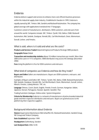XXVIII
Endorsia
Endorsia delivers support and services to enhance more cost efficient business processes
within the industrial supply chain industry. Established in Sweden in 1999, Endorsia is
equally owned by SKF, Timken, INA, Sandvik and Rockwell Automation. The company has
global coverage with applications translated into 17 languages.
Customers consist of manufacturers, distributors, OEM-customers, and end-users from
around the world. Companies include: SKF, Timken, Tyrolit, FAG, Bahco, ESAB, Rockwell
Automation, INA, Sandvik, Goodyear, Renold, BSL, Carl Werthenbach, Dexis, Momentum,
Sverull, Leitner, and Fimatec.
What is sold, where is it sold and what are the costs?
Products and Services Traded Industrial Engineered Products/Strategic MRO products
Geographic Focus Global
Transaction and membership statistics About 10 million transactions per month. More than
3000 active users in 1113 companies. 8000 distributors may access the Exhange.(December
2006)
Fees Using the platform is free for OEM-customers and end-users
What kind of companies use Endorsia and how do they trade?
Buyers and Sellers Sellers are manufacturers. Buyers are OEM-customers, end-users, and
distributors
Examples of Buyers and Sellers SKF, Timken, Tyrolit, FAG, Bahco, ESAB, Rockwell Automation,
INA, Sandvik, Goodyear, Renold, BSL, Carl Werthenbach, Dexis, Momentum, Sverull, Leitner,
Minetti, Fimatec, Ludwig Meister, THF, etc.
Language Chinese, Czech, Dutch, English, Finnish, French, German, Hungarian, Italian,
Japanese, Korean, Portuguese, Russian, Spanish, Swedish, Thai
Trading Functions Catalogue, Online-order, System Integration
Criteria for Membership Endorsia is a network of manufacturers of prime branded industrial
goods and their respective distributors and end-users. Buyers are granted access to the
platform by their respective suppliers.
Background information about Endorsia
Owners Equal ownership between INA-Schaeffler KG, Rockwell Automation, Sandvik Group,
SKF Group and Timken Company
Date Established September 1999
Headquarters Gothenburg, Sweden
Last Analysed Date 2006-12-05
 