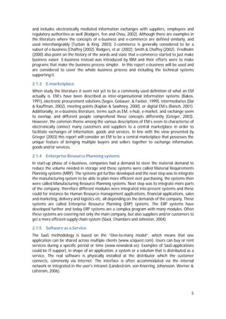 5
and includes electronically mediated information exchanges with suppliers, employees and
regulatory authorities as well (Rodgers, Yen and Chou, 2002). Although there are examples in
the literature where the concepts of e-business and e-commerce are defined similarly, and
used interchangeably (Turban & King, 2003). E-commerce is generally considered to be a
subset of e-business (Chaffey (2002); Rodgers, et al. (2002); Smith & Chaffey (2002). Fredholm
(2000) also point on the history of the words and state that e-commerce started to just make
business easier. E-business instead was introduced by IBM and their efforts were to make
programs that make the business process simpler. In this report e-business will be used and
are considered to cover the whole business process and including the technical systems
supporting it.
2.1.3 E-marketplace
When study the literature it seem not yet to be a commonly used definition of what an EM
actually is. EM:s have been described as inter-organisational information systems (Bakos,
1991), electronic procurement solutions (Segev, Gebauer, & Faeber, 1999), intermediaries (Dai
& Kauffman, 2002), meeting points (Kaplan & Sawhney, 2000), or digital EM:s (Raisch, 2001).
Additionally, in e-business literature, terms such as EM, e-hub, e-market, and exchange seem
to overlap, and different people comprehend these concepts differently (Grieger, 2003).
However, the common theme among the various descriptions of EM:s seem to characterise of
electronically connect many customers and suppliers to a central marketplace in order to
facilitate exchanges of information, goods and services. In line with the view presented by
Grieger (2003) this report will consider an EM to be a central marketplace that possesses the
unique feature of bringing multiple buyers and sellers together to exchange information,
goods and/or services.
2.1.4 Enterprise Resource Planning systems
In start-up phase of e-business, companies had a demand to steer the material demand to
reduce the volume needed in storage and these systems were called Material Requirements
Planning systems (MRP). The systems got further developed and the next step was to integrate
the manufacturing system to be able to plan more efficient over purchasing, the systems then
were called Manufacturing Resource Planning systems. Next step was to integrate more parts
of the company, therefore different modules were integrated into present systems and these
could for instance be Human Resource management applications, financial applications, sales
and marketing, delivery and logistics etc. all depending on the demands of the company. These
systems are called Enterprise Resource Planning (ERP) systems. The ERP systems have
developed further and today ERP systems are a complex program with many modules. Often
these systems are covering not only the main company, but also suppliers and/or customers to
get a more efficient supply chain system (Slack, Chambers and Johnston, 2004).
2.1.5 Software as a Service
The SaaS methodology is based on the “One-to-many model”, which means that one
application can be shared across multiple clients (www.sciquest.com). Users can buy or rent
services during a specific period or time (www.newsdesk.se). Examples of SaaS-applications
could be IT-support, in shape of an application, a system or a solution that is distributed as a
service. The real software is physically installed at the distributor which the customer
connects, commonly via Internet. The interface is often accommodated via the internal
network or integrated in the user's intranet (Landeström, von Knorring, Johansson, Werner &
Löfström, 2006).
 