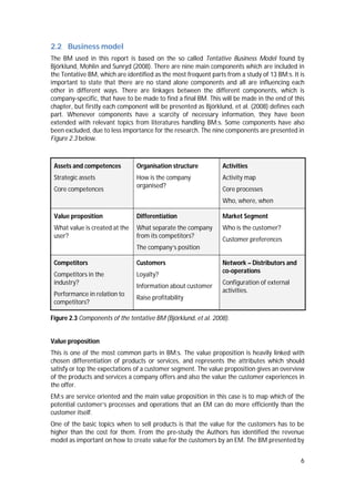 6
2.2 Business model
The BM used in this report is based on the so called Tentative Business Model found by
Björklund, Mohlin and Sunryd (2008). There are nine main components which are included in
the Tentative BM, which are identified as the most frequent parts from a study of 13 BM:s. It is
important to state that there are no stand alone components and all are influencing each
other in different ways. There are linkages between the different components, which is
company-specific, that have to be made to find a final BM. This will be made in the end of this
chapter, but firstly each component will be presented as Björklund, et al. (2008) defines each
part. Whenever components have a scarcity of necessary information, they have been
extended with relevant topics from literatures handling BM:s. Some components have also
been excluded, due to less importance for the research. The nine components are presented in
Figure 2.3 below.
Assets and competences
Strategic assets
Core competences
Organisation structure
How is the company
organised?
Activities
Activity map
Core processes
Who, where, when
Value proposition
What value is created at the
user?
Differentiation
What separate the company
from its competitors?
The company’s position
Market Segment
Who is the customer?
Customer preferences
Competitors
Competitors in the
industry?
Performance in relation to
competitors?
Customers
Loyalty?
Information about customer
Raise profitability
Network – Distributors and
co-operations
Configuration of external
activities.
Figure 2.3 Components of the tentative BM (Björklund, et al. 2008).
Value proposition
This is one of the most common parts in BM:s. The value proposition is heavily linked with
chosen differentiation of products or services, and represents the attributes which should
satisfy or top the expectations of a customer segment. The value proposition gives an overview
of the products and services a company offers and also the value the customer experiences in
the offer.
EM:s are service oriented and the main value proposition in this case is to map which of the
potential customer’s processes and operations that an EM can do more efficiently than the
customer itself.
One of the basic topics when to sell products is that the value for the customers has to be
higher than the cost for them. From the pre-study the Authors has identified the revenue
model as important on how to create value for the customers by an EM. The BM presented by
 