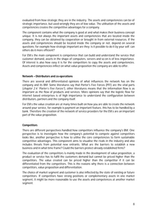 8
evaluated from how strategic they are in the industry. The assets and competencies can be of
strategic importance, but used wrongly they are of low value. The utilisation of the assets and
competencies creates the competitive advantages for a company.
The component contains what the company is good at and what makes their business concept
unique. It is not always the important assets and competencies that are located inside the
company, they can be obtained by cooperation or brought in from external resources. If the
assets and competencies should be located inside the company or not, depend on several
questions; for example how strategic important are they; is it possible to do it by your self; can
others do it more efficient?
For EM:s the main component is competence that can build and understand the service that
customer demand, assets in the shape of computers, servers and so on is of less importance.
Of interest is also how easy it is for the competitors to copy the assets and competencies.
Assets and competencies inflect on what value proposition the company are able to offer.
Network – Distributors and co-operations
There are several and differentiated opinions of what influences the network has on the
company and its BM. Some literatures say that Porter's Five Forces (PFF) are the vital parts
(chapter 2.4 “Porter’s Five Forces”), other literatures means that the information flow is as
important as the flow of products and services. More opinions say that the logistic flow for
internet based enterprises is of high importance to understand the configuration between
distributors, partners and the company itself.
For EM:s the value creation are at many times built on how you are able to create the network
around your service, for example is payment an important feature, this has to be handled by a
bank. Therefore the creation of the network of service providers for the EM:s are an important
part of the value proposition.
Competitors
There are different perspectives handled how competitors influence the company's BM. One
perspective is to investigate how the company's potential to compete against competitors
looks like, another perspective is how to utilise the core competencies to form sustainable
competitive advantages. This component aims to visualise the rivals in the industry and also
includes threats from potential new entrants. What are the barriers to establish a new
business and in what time frame? Could the barriers protect already established firms?
The evaluation of the competitors is mainly made in the development of value proposition, a
product or service has to fulfil the customers demand but cannot be priced higher than the
competitors. The value created can be priced higher than the competitor if it can be
differentiated from the competitors. This is the reasons why there is a connection between
competitors, value proposition and differentiation.
The choice of market segment and customer is also inflected by the state of existing or future
competitors. If competitors have strong positions or complementary assets in one market
segment, it might be more reasonable to use the assets and competences at another market
segment.
 