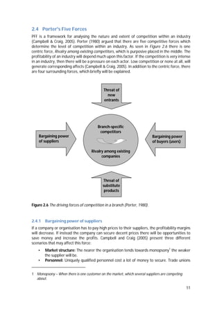 11
2.4 Porter's Five Forces
PFF is a framework for analysing the nature and extent of competition within an industry
(Campbell & Craig, 2005). Porter (1980) argued that there are five competitive forces which
determine the level of competition within an industry. As seen in Figure 2.6 there is one
centric force, Rivalry among existing competitors, which is purposive placed in the middle. The
profitability of an industry will depend much upon this factor. If the competition is very intense
in an industry, then there will be a pressure on each actor. Low competition or none at all, will
generate corresponding affects (Campbell & Craig, 2005). In addition to the centric force, there
are four surrounding forces, which briefly will be explained.
Figure 2.6 The driving forces of competition in a branch (Porter, 1980).
2.4.1 Bargaining power of suppliers
If a company or organisation has to pay high prices to their suppliers, the profitability margins
will decrease. If instead the company can secure decent prices there will be opportunities to
save money and increase the profits. Campbell and Craig (2005) present three different
scenarios that may affect this force:
• Market structure: The nearer the organisation tends towards monopsony1
the weaker
the supplier will be.
• Personnel: Uniquely qualified personnel cost a lot of money to secure. Trade unions
1 Monopsony – When there is one customer on the market, which several suppliers are competing
about.
Branch-specific
competitors
Rivalry among existing
companies
Bargaining power
of suppliers
Threat of
substitute
products
Bargaining power
of buyers (users)
Threat of
new
entrants
 