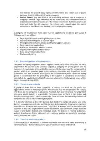 12
may increase the price of labour inputs when they insist on a certain level of pay in
exchange for continued supply of human resources.
• Cost of finance: May also affect of the profitability and even have a bearing on a
company’s survival. Large companies are less sensitive to secure long-term loans or
debentures as smaller companies are. The interest rates means that this is a can be an
important factor for all industries. The interest rates depend upon the bank's
estimation of the risks etc. and it will vary from company to company.
A company will tend to have more power over its suppliers and be able to gain savings if
following points are fulfilled:
• large organisation which can buy in large proportions;
• near or a clean monopolist of a certain input;
• the organisation consumes a large quantity of a suppliers products;
• large fragmented supplier base;
• low labour requirement relive its turnover;
• requires relatively low unskilled labour;
• has a non-unionised labour force;
• low financial gearing.
2.4.2 Bargaining power of buyers (users)
The power a company may obtain over its suppliers reflects the previous discussion. The force
explained in this section is the converse. Logically a company has pricing power over its
customers, it may increase prices and inflate revenues. On the other hand if a company sells a
product which is an important input to the customers operations and it is difficult to get
somewhere else, then it follows that suppliers will obtain business power. When the buying
power is concentrated then the profitability of the suppliers is expected to be decreased,
especially if the supplier base is highly fragmented, which generates bargaining power of the
buyers (Campbell & Craig, 2005).
2.4.3 Threat of new entrants
Logically it follows that the fewer competitors a business or market has, the greater the
opportunities will be to make larger profits. New entrants may not always realise the reasons
why there are few companies in a business. Potentials that new entrants do not understand
are why a specific industry is so profitable. The reason could be that it is hard to join and
therefore existing providers take the whole cake. Those industries that have a high turnover of
companies will tend to return relatively low profits.
It is the characteristics of the entry barriers that decide the number of joiners. Low entry
barriers encourage new entrants, and high barriers do the opposite. Entry barriers can take
several forms. According to Campbell and Craig (2005) it depends often on the industry in
question, as they list a couple of them; capital requirement, legal permission, unique access to
supply or distribution channels and intellectual assets. The last one is referred as licenses,
patents, brand names (logos, trademarks etc.), uniquely qualified personnel and know-how
and formulations and recipes.
2.4.4 Threat of substitute products
Substitute products are products or services that can be used instead of those produced by a
specific company. There are two general types of substitutes; direct and indirect.
 