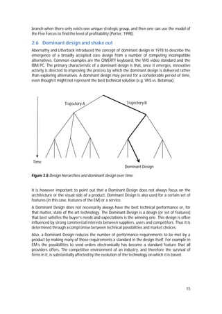 15
branch when there only exists one unique strategic group, and then one can use the model of
the Five Forces to find the level of profitability (Porter, 1998).
2.6 Dominant design and shake out
Abernathy and Utterback introduced the concept of dominant design in 1978 to describe the
emergence of a broadly accepted core design from a number of competing incompatible
alternatives. Common examples are the QWERTY keyboard, the VHS video standard and the
IBM PC. The primary characteristic of a dominant design is that, once it emerges, innovative
activity is directed to improving the process by which the dominant design is delivered rather
than exploring alternatives. A dominant design may persist for a considerable period of time,
even though it might not represent the best technical solution (e.g. VHS vs. Betamax).
Figure 2.8 Design hierarchies and dominant design over time.
It is however important to point out that a Dominant Design does not always focus on the
architecture or the visual side of a product. Dominant Design is also used for a certain set of
features (in this case, features of the EM) or a service.
A Dominant Design does not necessarily always have the best technical performance or, for
that matter, state of the art technology. The Dominant Design is a design (or set of features)
that best satisfies the buyer’s needs and expectations is the winning one. This design is often
influenced by strong commercial interests between suppliers, users and competitors. Thus it is
determined through a compromise between technical possibilities and market choices.
Also, a Dominant Design reduces the number of performance requirements to be met by a
product by making many of those requirements a standard in the design itself. For example in
EM:s the possibilities to send orders electronically has become a standard feature that all
providers offers. The competitive environment of an industry, and therefore the survival of
firms in it, is substantially affected by the evolution of the technology on which it is based.
Trajectory BTrajectory A
Dominant Design
Time
 