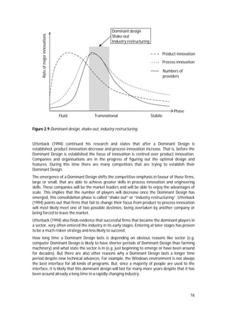 16
Figure 2.9 Dominant design, shake-out, industry restructuring.
Utterback (1994) continued his research and states that after a Dominant Design is
established, product innovation decrease and process innovation increase. That is, before the
Dominant Design is established the focus of innovation is centred over product innovation.
Companies and organisations are in the progress of figuring out the optimal design and
features. During this time there are many competitors that are trying to establish their
Dominant Design.
The emergence of a Dominant Design shifts the competitive emphasis in favour of those firms,
large or small, that are able to achieve greater skills in process innovation and engineering
skills. These companies will be the market leaders and will be able to enjoy the advantages of
scale. This implies that the number of players will decrease once the Dominant Design has
emerged, this consolidation phase is called “shake out” or “industry restructuring”. Utterback
(1994) points out that firms that fail to change their focus from product to process innovation
will most likely meet one of two possible destinies; being overtaken by another company or
being forced to leave the market.
Utterback (1994) also finds evidence that successful firms that became the dominant players in
a sector, very often entered the industry in its early stages. Entering at later stages has proven
to be a much riskier strategy and less likely to succeed.
How long time a Dominant Design lasts is depending on obvious reasons like sector (e.g.
computer Dominant Design is likely to have shorter periods of Dominant Design than farming
machinery) and what state the sector is in (e.g. just beginning to emerge or have been around
for decades). But there are also other reasons why a Dominant Design lasts a longer time
period despite new technical advances. For example, the Windows environment is not always
the best interface for all kinds of programs. But, since a majority of people are used to the
interface, it is likely that this dominant design will last for many more years despite that it has
been around already a long time in a rapidly changing industry.
Rateofmajorinnovations
Fluid Transnational Stabile
Phase
Product innovation
Process innovation
Numbers of
providers
Dominant design
Shake-out
Industry restructuring
 
