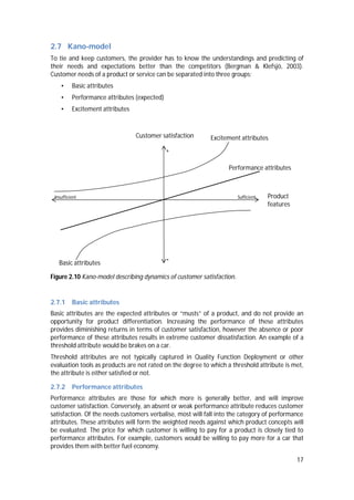 17
2.7 Kano-model
To tie and keep customers, the provider has to know the understandings and predicting of
their needs and expectations better than the competitors (Bergman & Klefsjö, 2003).
Customer needs of a product or service can be separated into three groups:
• Basic attributes
• Performance attributes (expected)
• Excitement attributes
Figure 2.10 Kano-model describing dynamics of customer satisfaction.
2.7.1 Basic attributes
Basic attributes are the expected attributes or “musts” of a product, and do not provide an
opportunity for product differentiation. Increasing the performance of these attributes
provides diminishing returns in terms of customer satisfaction, however the absence or poor
performance of these attributes results in extreme customer dissatisfaction. An example of a
threshold attribute would be brakes on a car.
Threshold attributes are not typically captured in Quality Function Deployment or other
evaluation tools as products are not rated on the degree to which a threshold attribute is met,
the attribute is either satisfied or not.
2.7.2 Performance attributes
Performance attributes are those for which more is generally better, and will improve
customer satisfaction. Conversely, an absent or weak performance attribute reduces customer
satisfaction. Of the needs customers verbalise, most will fall into the category of performance
attributes. These attributes will form the weighted needs against which product concepts will
be evaluated. The price for which customer is willing to pay for a product is closely tied to
performance attributes. For example, customers would be willing to pay more for a car that
provides them with better fuel economy.
Customer satisfaction
Product
features
+
-
Insufficient Sufficient
Basic attributes
Excitement attributes
Performance attributes
 
