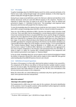 21
3.2.1 Pre-study
To gather knowledge about the B2B-EM industry search for articles, journals and books at the
Internet were made, mainly through Google2
and academic databases. In this initial stage the
authors mainly skim through the papers and took notes.
During the pre-study several definitions used in the field were collected and identified. As the
Authors discovered, words are used with different purpose in the e-business. Therefore it is
important to define how these are going to be used in this report, these are defined and
presented in chapter 2.1 “Definition of used terms”. This knowledge is also important when
discussions and interview with people from the industry is done.
To raise the knowledge about the industry the pre-study has two more reasons, first to identify
what a BM is and give knowledge about what RQ:s that are relevant to divide the purpose in.
There are a lot of different definitions of BM:s, therefore the Authors made a literature study
in the area. There exists BM:s that are developed for a certain industry and/or for general use.
It has to be mentioned that there is no general BM that can be used for all type of companies,
instead it has to be adjusted to fit the specific company at the specific time. Some parts of the
BM is more important for a company in the start-up phase while others are more important in
later stages. It can also be influenced about what industry that will be studied. Although there
exist BM:s specialised for companies operating on the Internet, but the Authors decided to use
a general BM and then adjust this to the Assigner’s present situation. To set a general BM the
“The Tentative Business Model” found by Björklund, et al. (2008) was used, which is an
outcome from a study of 13 different BM:s. Björklund, et al. (2008) have then aggregated the
very most frequent components in the literature and summarised them into nine blocks, as
shown in Figure 2.3, called The Tentative BM. A detailed definition of the components and
their relations is presented in next chapter 2.2 “Business Model”.
In the pre-study, knowledge about the current industry and its historical development helped
the Authors to generate relevant RQ:s which will be a guide to find a viable BM. Also general
understanding about how B2B-EM business interacts was relevant.
3.2.2 Definition of research questions
The nature of the purpose is to find a BM, which led the Authors to divide it into several RQ:s.
The components of the BM are very diffuse to find and therefore suitable models to answer
them are not easy to apply. The knowledge from the pre-study was used to identify the most
important factors that make influence to a BM. From this, the RQ:s were formulated to find
the very most accurate answers to the components.
Below the chosen RQ:s are stated followed by a motivation why these specific questions are
asked. Some questions also have sub-questions.
Who is the customer?
-How large is the customer segments?
The fundamental for a BM is how to create value for the customers, this lead to identification
of the customers. Even if no specific customer will be identified it will be important to identify
as many characteristics of a customer as possible.
2
The phrase “B2B e-marketplace” gave 1.200.000 hits at Google, 2008-10-06
 