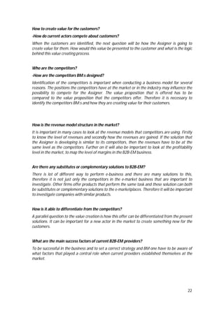 22
How to create value for the customers?
-How do current actors compete about customers?
When the customers are identified, the next question will be how the Assigner is going to
create value for them. How would this value be presented to the customer and what is the logic
behind this value creating process.
Who are the competitors?
-How are the competitors BM:s designed?
Identification of the competitors is important when conducting a business model for several
reasons. The positions the competitors have at the market or in the industry may influence the
possibility to compete for the Assigner. The value proposition that is offered has to be
compared to the value proposition that the competitors offer. Therefore it is necessary to
identify the competitors BM:s and how they are creating value for their customers.
How is the revenue model structure in the market?
It is important in many cases to look at the revenue models that competitors are using. Firstly
to know the level of revenues and secondly how the revenues are gained. If the solution that
the Assigner is developing is similar to its competitors, then the revenues have to be at the
same level as the competitors. Further on it will also be important to look at the profitability
level in the market, to map the level of margins in the B2B-EM business.
Are there any substitutes or complementary solutions to B2B-EM?
There is lot of different way to perform e-business and there are many solutions to this,
therefore it is not just only the competitors in the e-market business that are important to
investigate. Other firms offer products that perform the same task and these solution can both
be substitutes or complementary solutions to the e-marketplaces. Therefore it will be important
to investigate companies with similar products.
How is it able to differentiate from the competitors?
A parallel question to the value creation is how this offer can be differentiated from the present
solutions. It can be important for a new actor in the market to create something new for the
customers.
What are the main success factors of current B2B-EM providers?
To be successful in the business and to set a correct strategy and BM one have to be aware of
what factors that played a central role when current providers established themselves at the
market.
 