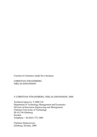 Creation of a business model for e-business
CHRISTIAN STRANDBERG
NIKLAS JOHANSSON
© CHRISTIAN STRANDBERG, NIKLAS JOHANSSON, 2008.
Technical report no. E 2008:124
Department of Technology Management and Economics
Division of Innovation Engineering and Management
Chalmers University of Technology
SE-412 96 Göteborg
Sweden
Telephone + 46 (0)31-772 1000
Chalmers Reproservice
Göteborg, Sweden, 2008
 