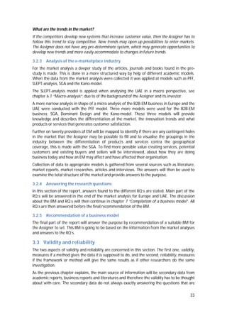 23
What are the trends in the market?
If the competitors develop new systems that increase customer value, then the Assigner has to
follow this trend to stay competitive. New trends may open up possibilities to enter markets.
The Assigner does not have any pre-determinate system, which may generate opportunities to
develop new trends and more easily accommodate to changes in future trends.
3.2.3 Analysis of the e-marketplace industry
For the market analysis a deeper study of the articles, journals and books found in the pre-
study is made. This is done in a more structured way by help of different academic models.
When the data from the market analysis were collected it was applied at models such as PFF,
SLEPT-analysis, SGA and the Kano-model.
The SLEPT-analysis model is applied when analysing the UAE in a macro perspective, see
chapter 6.1 “Macro-analysis”, due to of the background of the Assigner and its investor.
A more narrow analysis in shape of a micro analysis of the B2B-EM business in Europe and the
UAE were conducted with the PFF model. Three more models were used for the B2B-EM
business; SGA, Dominant Design and the Kano-model. These three models will provide
knowledge and describes the differentiation at the market, the innovation trends and what
products or services that generates customer satisfaction.
Further on twenty providers of EM will be mapped to identify if there are any contingent holes
in the market that the Assigner may be possible to fill and to visualise the groupings in the
industry between the differentiation of products and services contra the geographical
coverage, this is made with the SGA. To find more possible value creating services, potential
customers and existing buyers and sellers will be interviewed, about how they are doing
business today and how an EM may affect and have affected their organisation.
Collection of data to appropriate models is gathered from several sources such as literature,
market reports, market researches, articles and interviews. The answers will then be used to
examine the total structure of the market and provide answers to the purpose.
3.2.4 Answering the research questions
In this section of the report, answers found to the different RQ:s are stated. Main part of the
RQ:s will be answered in the end of the market analysis for Europe and UAE. The discussion
about the BM and RQ:s will then continue in chapter 7 “Compilation of a business model”. All
RQ:s are then answered before the final recommendation of the BM.
3.2.5 Recommendation of a business model
The final part of the report will answer the purpose by recommendation of a suitable BM for
the Assigner to set. This BM is going to be based on the information from the market analyses
and answers to the RQ:s.
3.3 Validity and reliability
The two aspects of validity and reliability are concerned in this section. The first one, validity,
measures if a method gives the data it is supposed to do, and the second, reliability, measures
if the framework or method will give the same results as if other researchers do the same
investigation.
As the previous chapter explains, the main source of information will be secondary data from
academic reports, business reports and literatures and therefore the validity has to be thought
about with care. The secondary data do not always exactly answering the questions that are
 
