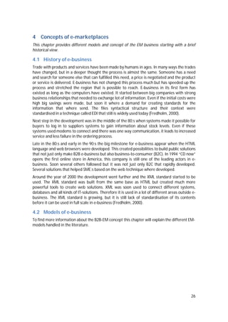 26
4 Concepts of e-marketplaces
This chapter provides different models and concept of the EM business starting with a brief
historical view.
4.1 History of e-business
Trade with products and services have been made by humans in ages. In many ways the trades
have changed, but in a deeper thought the process is almost the same. Someone has a need
and search for someone else that can fulfilled this need, a price is negotiated and the product
or service is delivered. E-business has not changed this process much but has speeded up the
process and stretched the region that is possible to reach. E-business in its first form has
existed as long as the computers have existed. It started between big companies with strong
business relationships that needed to exchange lot of information. Even if the initial costs were
high big savings were made, but soon it where a demand for creating standards for the
information that where send. The files syntactical structure and their context were
standardised in a technique called EDI that still is widely used today (Fredholm, 2000).
Next step in the development was in the middle of the 80:s when systems made it possible for
buyers to log in to suppliers systems to gain information about stock levels. Even if these
systems used modems to connect and there was one way communication, it leads to increased
service and less failure in the ordering process.
Late in the 80:s and early in the 90:s the big milestone for e-business appear when the HTML
language and web browsers were developed. This created possibilities to build public solutions
that not just only make B2B e-business but also business-to-consumer (B2C). In 1994 “CD now”
opens the first online store in America, this company is still one of the leading actors in e-
business. Soon several others followed but it was not just only B2C that rapidly developed.
Several solutions that helped SME:s based on the web technique where developed.
Around the year of 2000 the development went further and the XML standard started to be
used. The XML standard was built from the same base as HTML but created much more
powerful tools to create web solutions. XML was soon used to connect different systems,
databases and all kinds of IT-solutions. Therefore it is used in a lot of different areas outside e-
business. The XML standard is growing, but it is still lack of standardisation of its contents
before it can be used in full scale in e-business (Fredholm, 2000).
4.2 Models of e-business
To find more information about the B2B-EM concept this chapter will explain the different EM-
models handled in the literature.
 