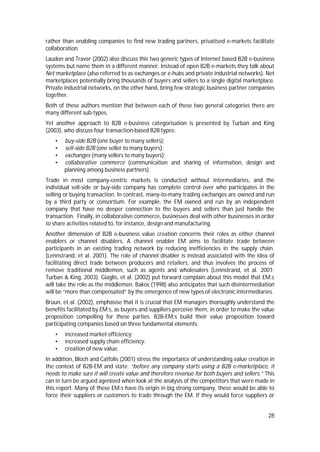 28
rather than enabling companies to find new trading partners, privatised e-markets facilitate
collaboration.
Laudon and Traver (2002) also discuss this two generic types of Internet based B2B e-business
systems but name them in a different manner. Instead of open B2B e-markets they talk about
Net marketplace (also referred to as exchanges or e-hubs and private industrial networks). Net
marketplaces potentially bring thousands of buyers and sellers to a single digital marketplace.
Private industrial networks, on the other hand, bring few strategic business partner companies
together.
Both of these authors mention that between each of these two general categories there are
many different sub-types.
Yet another approach to B2B e-business categorisation is presented by Turban and King
(2003), who discuss four transaction-based B2B types:
• buy-side B2B (one buyer to many sellers);
• sell-side B2B (one seller to many buyers);
• exchanges (many sellers to many buyers);
• collaborative commerce (communication and sharing of information, design and
planning among business partners).
Trade in most company-centric markets is conducted without intermediaries, and the
individual sell-side or buy-side company has complete control over who participates in the
selling or buying transaction. In contrast, many-to-many trading exchanges are owned and run
by a third party or consortium. For example, the EM owned and run by an independent
company that have no deeper connection to the buyers and sellers than just handle the
transaction. Finally, in collaborative commerce, businesses deal with other businesses in order
to share activities related to, for instance, design and manufacturing.
Another dimension of B2B e-business value creation concerns their roles as either channel
enablers or channel disablers. A channel enabler EM aims to facilitate trade between
participants in an existing trading network by reducing inefficiencies in the supply chain.
(Lennstrand, et al. 2001). The role of channel disabler is instead associated with the idea of
facilitating direct trade between producers and retailers, and thus involves the process of
remove traditional middlemen, such as agents and wholesalers (Lennstrand, et al. 2001;
Turban & King, 2003). Giaglis, et al. (2002) put forward complain about this model that EM:s
will take the role as the middlemen. Bakos (1998) also anticipates that such disintermediation
will be “more than compensated” by the emergence of new types of electronic intermediaries.
Bruun, et al. (2002), emphasise that it is crucial that EM managers thoroughly understand the
benefits facilitated by EM:s, as buyers and suppliers perceive them, in order to make the value
proposition compelling for these parties. B2B-EM:s build their value proposition toward
participating companies based on three fundamental elements:
• increased market efficiency;
• increased supply chain efficiency;
• creation of new value.
In addition, Bloch and Catfolis (2001) stress the importance of understanding value creation in
the context of B2B-EM and state: “before any company starts using a B2B e-marketplace, it
needs to make sure it will create value and therefore revenue for both buyers and sellers.” This
can in turn be argued agenised when look at the analysis of the competitors that were made in
this report. Many of these EM:s have its origin in big strong company, these would be able to
force their suppliers or customers to trade through the EM. If they would force suppliers or
 