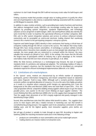 29
customers to start trade through the EM it will not necessary create value for both buyers and
sellers.
Finding a business model that provides enough value to trading partners to justify the effort
and cost of participation is also cited as a substantial challenge associated with the creation of
an EM (Rayport & Jaworski, 2002).
In addition to value creation activities, such as providing basic market functions and functions
that address management needs, B2B-EM:s are increasingly creating value for buyers and
suppliers by providing systems integration, standards implementation, and technology
solutions services (Engström & Salehi-Sangari, 2007). Dai and Kauffman (2002) also identify the
same trend that in order to maximise the operational efficiency of member companies, B2B-
EM:s aim to offer system integration solutions and services to achieve enhanced network
connectivity and to accomplish an end-to-end electronic trading channel that seamlessly
connects the e-market to the participating companies’ enterprise systems.
Engström and Salehi-Sangari (2007) identify in their conclusions that having a critical mass of
companies trading through the EM are crucial to the success. This indicate that many trades
through EM:s have strong network externalities. A technology or product exhibits network
externalities when it becomes more valuable to users as more people take advantage of it. For
example, the more people who are connected to a network within the Internet, the more
valuable that network are (Afuah & Tucci, 2001). In the settings, this means that the EM with
the largest base of participants within an industry has a great advantage as the network
externalities make that EM even more attractive to join (Bruun, et al. 2002).
While the Web Services architecture is a technological step forward, the lack of required
standards limits its usefulness and widespread adoption. The technology toolbox of today is
sufficient to support e-business, but the standards that must be developed are conceptual
standards required for efficient technological implementation (Albrecht, et al. 2005).
4.3 Limitations of e-marketplaces
In the ‘‘purest’’ sense, markets are characterised by an infinite number of anonymous
participants, perfect information transparency and instant competition based on (dynamic)
price alone (Tapscott, Ticoll & Lowy, 2000). Although such a scenario promises maximum
economic welfare via optimal allocation of resources, it is at as the same time highly unrealistic
as it results in a situation where corporate profit margins are approaching zero. From the
background of this Wise and Morrison (2000) name two fatal flaws of open EM:s: ‘‘First, the
value proposition offered, competitive bidding among suppliers allows buyers to get the lowest
possible prices, runs counter to the best recent thinking on buyer–supplier relations.’’ The
recent thinking that Wise and Morrison (2000) refer to is the supply chain management (SCM).
That the supply chain dimension of an EM is largely neglected and poorly managed is also
identified by Greiger (2003).
Second, Wise and Morrison state that EM:s deliver little benefit to sellers: ‘‘Yes, suppliers have
access to more buyers with only a modest increase in marketing cost, but that benefit is
overwhelmed by pricing pressure. Few suppliers want to be anonymous contestants in ruthless
bidding wars, and for the highest quality, most innovative suppliers, price battles are
anathema.’’
Not all type of product is suitable to trade through an open EM. According to Kaplan and
Sawhney (2000) the matching mechanism works best in the following settings:
• products are commodities or near-commodities and can be traded sight unseen;
• trading volumes are massive relative to transaction costs;
 