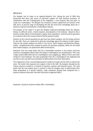 i
Abstract
The Assigner has its origin as an exporter/importer firm. During the year of 2004 they
discovered that there was scarce of electronic support for their business processes. In
combination with the IT-background of the employees, a new business idea was born, to
create an e-marketplace. The Assigner has received a venture capital from an investor in the
UAE and is at present stage of developing the EM, but need more knowledge about the e-
business in general, primarily the e-marketplace industry.
The purpose of the report is to give the Assigner improved knowledge about the industry,
history, its different actors, market situation, and dynamics in the industry. Based on this a
business model will be recommended to expose these ingredients. Several research questions
are created to direct the research and to find the business model.
Answers to the research questions are got from two market analyses, one for Europe and one
for the UAE. These are conducted to generate knowledge about the industry in both regions.
Tools for the market analyses are Porter’s Five Forces, SLEPT-analysis and Dominant Design-
model. Complementary facts needed to answer the questions properly, which are not found
from market analyses, are picked from different literatures.
Outcomes from the study shows that the e-marketplace business is very mature and have
reached a consolidation phase where the largest e-marketplaces are acquisitionists. There was
a hype around 2000 when lots of e-marketplaces were popping up. Many of them were later
merged or went bankrupt. The value proposition from the e-marketplaces has stagnated and
one has to come up with new innovations to differentiate from other alternatives.
The components of the recommended business model for Europe and the UAE are almost the
same. The matter that separates the regions is that in the UAE, the Assigner already has the
critical resources needed in a network of business contacts and financial means. The main
points that the two regions have in common is that the Assigner have to differentiate their
value proposition to a specific industry. Large companies already have integrated the e-
business solutions they want, therefore they have to approach SME:s.
Keywords: e-business, business model, B2B, e-marketplace
 