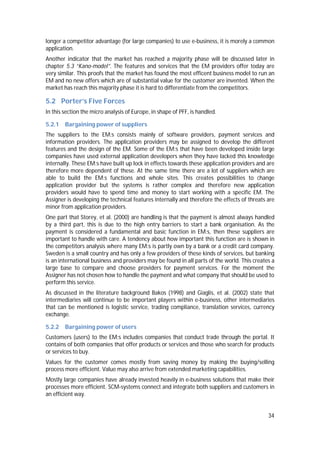34
longer a competitor advantage (for large companies) to use e-business, it is morely a common
application.
Another indicator that the market has reached a majority phase will be discussed later in
chapter 5.3 “Kano-model”. The features and services that the EM providers offer today are
very similar. This proofs that the market has found the most efficent business model to run an
EM and no new offers which are of substantial value for the customer are invented. When the
market has reach this majority phase it is hard to differentiate from the competitors.
5.2 Porter’s Five Forces
In this section the micro analysis of Europe, in shape of PFF, is handled.
5.2.1 Bargaining power of suppliers
The suppliers to the EM:s consists mainly of software providers, payment services and
information providers. The application providers may be assigned to develop the different
features and the design of the EM. Some of the EM:s that have been developed inside large
companies have used external application developers when they have lacked this knowledge
internally. These EM:s have built up lock in effects towards these application providers and are
therefore more dependent of these. At the same time there are a lot of suppliers which are
able to build the EM:s functions and whole sites. This creates possibilities to change
application provider but the systems is rather complex and therefore new application
providers would have to spend time and money to start working with a specific EM. The
Assigner is developing the technical features internally and therefore the effects of threats are
minor from application providers.
One part that Storey, et al. (2000) are handling is that the payment is almost always handled
by a third part, this is due to the high entry barriers to start a bank organisation. As the
payment is considered a fundamental and basic function in EM:s, then these suppliers are
important to handle with care. A tendency about how important this function are is shown in
the competitors analysis where many EM:s is partly own by a bank or a credit card company.
Sweden is a small country and has only a few providers of these kinds of services, but banking
is an international business and providers may be found in all parts of the world. This creates a
large base to compare and choose providers for payment services. For the moment the
Assigner has not chosen how to handle the payment and what company that should be used to
perform this service.
As discussed in the literature background Bakos (1998) and Giaglis, et al. (2002) state that
intermediaries will continue to be important players within e-business, other intermediaries
that can be mentioned is logistic service, trading compliance, translation services, currency
exchange.
5.2.2 Bargaining power of users
Customers (users) to the EM:s includes companies that conduct trade through the portal. It
contains of both companies that offer products or services and those who search for products
or services to buy.
Values for the customer comes mostly from saving money by making the buying/selling
process more efficient. Value may also arrive from extended marketing capabilities.
Mostly large companies have already invested heavily in e-business solutions that make their
processes more efficient. SCM-systems connect and integrate both suppliers and customers in
an efficient way.
 