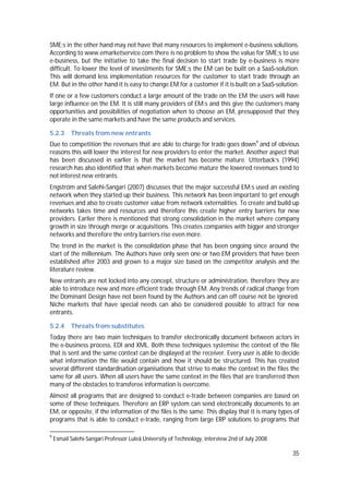 35
SME:s in the other hand may not have that many resources to implement e-business solutions.
According to www.emarketservice.com there is no problem to show the value for SME:s to use
e-business, but the initiative to take the final decision to start trade by e-business is more
difficult. To lower the level of investments for SME:s the EM can be built on a SaaS-solution.
This will demand less implementation resources for the customer to start trade through an
EM. But in the other hand it is easy to change EM for a customer if it is built on a SaaS-solution.
If one or a few customers conduct a large amount of the trade on the EM the users will have
large influence on the EM. It is still many providers of EM:s and this give the customers many
opportunities and possibilities of negotiation when to choose an EM, presupposed that they
operate in the same markets and have the same products and services.
5.2.3 Threats from new entrants
Due to competition the revenues that are able to charge for trade goes down9
and of obvious
reasons this will lower the interest for new providers to enter the market. Another aspect that
has been discussed in earlier is that the market has become mature. Utterback’s (1994)
research has also identified that when markets become mature the lowered revenues tend to
not interest new entrants.
Engström and Salehi-Sangari (2007) discusses that the major successful EM:s used an existing
network when they started up their business. This network has been important to get enough
revenues and also to create customer value from network externalities. To create and build up
networks takes time and resources and therefore this create higher entry barriers for new
providers. Earlier there is mentioned that strong consolidation in the market where company
growth in size through merge or acquisitions. This creates companies with bigger and stronger
networks and therefore the entry barriers rise even more.
The trend in the market is the consolidation phase that has been ongoing since around the
start of the millennium. The Authors have only seen one or two EM providers that have been
established after 2003 and grown to a major size based on the competitor analysis and the
literature review.
New entrants are not locked into any concept, structure or administration, therefore they are
able to introduce new and more efficient trade through EM. Any trends of radical change from
the Dominant Design have not been found by the Authors and can off course not be ignored.
Niche markets that have special needs can also be considered possible to attract for new
entrants.
5.2.4 Threats from substitutes
Today there are two main techniques to transfer electronically document between actors in
the e-business process, EDI and XML. Both these techniques systemise the context of the file
that is sent and the same context can be displayed at the receiver. Every user is able to decide
what information the file would contain and how it should be structured. This has created
several different standardisation organisations that strive to make the context in the files the
same for all users. When all users have the same context in the files that are transferred then
many of the obstacles to transferee information is overcome.
Almost all programs that are designed to conduct e-trade between companies are based on
some of these techniques. Therefore an ERP system can send electronically documents to an
EM, or opposite, if the information of the files is the same. This display that it is many types of
programs that is able to conduct e-trade, ranging from large ERP solutions to programs that
9
Esmail Salehi-Sangari Professor Luleå University of Technology, interview 2nd of July 2008
 