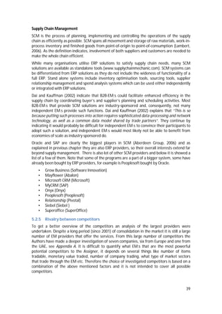 39
Supply Chain Management
SCM is the process of planning, implementing and controlling the operations of the supply
chain as efficiently as possible. SCM spans all movement and storage of raw materials, work-in-
process inventory and finished goods from point-of-origin to point-of-consumption (Lambert,
2006). As the definition indicates, involvement of both suppliers and customers are needed to
make the whole chain efficient.
While many organisations utilise ERP solutions to satisfy supply chain needs, many SCM
solutions are available as standalone tools (www.supplychainmechanic.com). SCM systems can
be differentiated from ERP solutions as they do not include the wideness of functionality of a
full ERP. Stand alone systems include inventory optimisation tools, sourcing tools, supplier
relationship management and spend analysis systems which can be used either independently
or integrated with ERP solutions.
Dai and Kauffman (2002) indicate that B2B-EM:s could facilitate enhanced efficiency in the
supply chain by coordinating buyer’s and supplier’s planning and scheduling activities. Most
B2B-EM:s that provide SCM solutions are industry-sponsored and, consequently, not many
independent EM:s provide such functions. Dai and Kauffman (2002) explains that “This is so
because putting such processes into action requires sophisticated data-processing and network
technology, as well as a common data model shared by trade partners”. They continue by
indicating it would probably be difficult for independent EM:s to convince their participants to
adopt such a solution, and independent EM:s would most likely not be able to benefit from
economies of scale as industry sponsored do.
Oracle and SAP are clearly the biggest players in SCM (Aberdeen Group, 2006) and as
explained in previous chapter they are also ERP providers, so their overall interests extend far
beyond supply management. There is also lot of other SCM providers and below it is showed a
list of a few of them. Note that some of the programs are a part of a bigger system, some have
already been bought by ERP providers, for example is Peoplesoft bought by Oracle.
• Grow Business (Software Innovation)
• Mayflower (Abalon)
• Microsoft CRM (Microsoft)
• MyCRM (SAP)
• Onyx (Onyx)
• Peoplesoft (Peoplesoft)
• Relationship (Pivotal)
• Siebel (Siebel )
• Superoffice (SuperOffice)
5.2.5 Rivalry between competitors
To get a better overview of the competitors an analysis of the largest providers were
undertaken. Despite a long period (since 2001) of consolidation in the market it is still a large
number of EM providers that offer the services. From this large number of competitors the
Authors have made a deeper investigation of seven companies, six from Europe and one from
the UAE, see Appendix A. It is difficult to quantify what EM:s that are the most powerful
potential competitors to the Assigner, it depends on several things like number of items
tradable, monetary value traded, number of company trading, what type of market sectors
that trade through the EM etc. Therefore the choice of investigated competitors is based on a
combination of the above mentioned factors and it is not intended to cover all possible
competitors.
 
