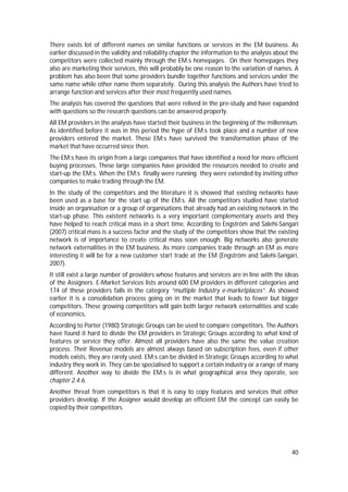 40
There exists lot of different names on similar functions or services in the EM business. As
earlier discussed in the validity and reliability chapter the information to the analysis about the
competitors were collected mainly through the EM:s homepages. On their homepages they
also are marketing their services, this will probably be one reason to the variation of names. A
problem has also been that some providers bundle together functions and services under the
same name while other name them separately. During this analysis the Authors have tried to
arrange function and services after their most frequently used names.
The analysis has covered the questions that were relived in the pre-study and have expanded
with questions so the research questions can be answered properly.
All EM providers in the analysis have started their business in the beginning of the millennium.
As identified before it was in this period the hype of EM:s took place and a number of new
providers entered the market. These EM:s have survived the transformation phase of the
market that have occurred since then.
The EM:s have its origin from a large companies that have identified a need for more efficient
buying processes. These large companies have provided the resources needed to create and
start-up the EM:s. When the EM:s finally were running they were extended by inviting other
companies to make trading through the EM.
In the study of the competitors and the literature it is showed that existing networks have
been used as a base for the start up of the EM:s. All the competitors studied have started
inside an organisation or a group of organisations that already had an existing network in the
start-up phase. This existent networks is a very important complementary assets and they
have helped to reach critical mass in a short time. According to Engström and Salehi-Sangari
(2007) critical mass is a success factor and the study of the competitors show that the existing
network is of importance to create critical mass soon enough. Big networks also generate
network externalities in the EM business. As more companies trade through an EM as more
interesting it will be for a new customer start trade at the EM (Engström and Salehi-Sangari,
2007).
It still exist a large number of providers whose features and services are in line with the ideas
of the Assigners. E-Market Services lists around 600 EM providers in different categories and
174 of these providers falls in the category “multiple Industry e-marketplaces”. As showed
earlier it is a consolidation process going on in the market that leads to fewer but bigger
competitors. These growing competitors will gain both larger network externalities and scale
of economics.
According to Porter (1980) Strategic Groups can be used to compare competitors. The Authors
have found it hard to divide the EM providers in Strategic Groups according to what kind of
features or service they offer. Almost all providers have also the same the value creation
process. Their Revenue models are almost always based on subscription fees, even if other
models exists, they are rarely used. EM:s can be divided in Strategic Groups according to what
industry they work in. They can be specialised to support a certain industry or a range of many
different. Another way to divide the EM:s is in what geographical area they operate, see
chapter 2.4.6.
Another threat from competitors is that it is easy to copy features and services that other
providers develop. If the Assigner would develop an efficient EM the concept can easily be
copied by their competitors.
 