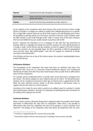 42
Payment Pay directly to the seller through the e-marketplace.
Spend Analysis Shows trends how much money that the user has spent during a
specific time period.
Statistics Service to see how many transactions are made, values etc.
As the majority of the competitors offer these features they create the base of what a single
EM has to handle if a company are willing to change their selling/buying process to a specific
EM. A single SME customer does not use all of these features, but will probably want to have
the possibility to develop and do so in the future, therefore it become a basic attribute when
the SME consider to start trade through an EM. Table 5.2 shows some of the basic attributes
that has to be fulfilled if any user would evaluate to purchase with an EM.
Bruner12
discusses the importance of an e-catalogue for SKF with their big assortment of
bearings. With an e-catalogue the change can reach the customer the same day the decision of
a change is made. Further Bruner also put emphasis on that the support of the EM is located
where the customer are and especially where the EM is operating, in different geographical
areas and time zones. Also Salehi-Sangari13
state that the support are important to handle
correctly in international EM:s.
If an EM does not have one or two of the features above, the customer would probably choose
another EM that has.
Performance Attributes
The investigation of the competitors also shows that there are attributes that only a few
competitors offer, these are e.g. Scorecard, Content Workbench, Request, User Training and
Monitoring. Providers that offer these have found features that can able them to differentiate
them from the competitors.
For example content workbenches where a specific order can be discussed or changed to the
last minute. This will be valuable for some industries but not for others. The EM performance
attribute can be considered connected to what type of industry that is supported by the EM.
When the basic attributes become similar to all other providers it will become easier to
support and raise the value for a certain industry.
According to the model the price which customers are willing to pay for a product is closely
tied to performance attributes. Therefore it is important to identify performance attributes for
the industry that is going to use the EM.
Excitement Attributes
When a market reaches a Dominant Design that is explained earlier the providers find it harder
and harder to differentiate the value from its competitors. When there is not possible to
differentiate value from the competitors the price of the product or service becomes more
important. The analysis of the competitors show that almost all competitors offer the same
12
Ivan Bruner e-Supply Manager SKF, interview 25th of Sep 2008
13
Esmail Salehi-Sangari Professor Luleå University of Technology, interview 2nd of July 2008
 