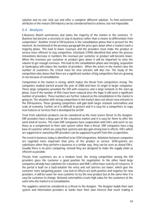 43
solution and no one stick out and offer a complete different solution. To find excitement
attributes in the mature EM industry can be considered hard to achieve, but not impossible.
5.4 Analysis
E-Business Watch summarises and states the majority of the market in the sentence “E-
Business has become a necessity to stay in business rather than a means to differentiate from
competitors”. Another trend in EM business is the consolidation phase that is present for the
moment. As mentioned in the previous paragraph the price goes down when a market reach a
majority phase. This lead to lower revenues and the providers must make the product or
service more efficient to stay competitive. Utterback (1994) identified that when the process
innovations decrease in numbers the revenues per customer or product will become lower.
When the revenues per customer or product goes down it will be important to raise the
volume to get enough revenues. This lead to the consolidation phase was merging, acquisition
or bankruptcy will reduce the number of providers. When the actors in the market raise the
number of customers the critical mass for new entrants will also rise. The study of the
competitors also shows that there are a significant number of big competitors that are growing
in size because of consolidation.
Competition in the market is strong, which makes the threat from competitors strong. The
companies studied started around the year of 2000 and have its origin in larger companies.
These large companies provided the EM with resources and a large network in the start-up
phase. Even if the number of EM:s have been reduced since the hype it still exists a significant
number of providers. These numbers are further reduced as the consolidation in the market is
going on. The situation with strong competition in the market does not attract new entrants to
the EM-business. These growing competitors will gain both larger network externalities and
scale of economy. Further on it is difficult to protect and it is easy for a competitors to copy
new features or services that is developed for an EM.
Treat from substitute products can be considered as the most severe threat to the Assigner.
ERP providers have a large part of the e-business market and it is easy for them to offer the
same kind of service. The main ERP companies have cooperation with EM:s and seem to see
these as a complement to their own system rather than a threat. ERP companies have a big
base of customer which are using their systems and also gain strong lock in effects. EM:s which
are supported or owned by ERP providers can be supposed to profit from this co-operation.
The trend in business today is identified to be SCM integrations. Relations between companies
are regarded more important than price of the product or service. SCM-systems are
substitutes when they perform e-business in a similar way, they can be seen as closed EM:s.
Usually there is no price comparing, instead they are designed to make the supply chain as
efficient as possible.
Threats from customers are at a medium level, the strong competition among the EM
providers gives the customer a good position for negotiation. In the other hand large
companies already have solutions for e-business and SME:s often have scarcity of resources. If
the portal is built on a SaaS-solution the entry and exit barriers are lower, which give the
customer more bargaining power. Low lock-in effects are both positive and negative for new
providers, it will be easier for new customer to try the new product but at the same time it is
easy for customer to change. Network externalities create high value for the customers at the
same time the market is in consolidation.
The suppliers cannot be considered as a threat to the Assigner. The Assigner builds their own
system and information providers or banks have their own interest that much trading is
 