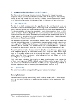45
6 Market analysis of United Arab Emirates
This chapter starts with a comprehensive view of the UAE as country in shape of a macro
analysis. It includes several factors which have contributed to the development of the country
the last decades. This is made with a so called SLEPT-analysis. Further on also a micro analysis
of the EM business is presented, this is performed with the framework of Porter's Five Forces.
6.1 Macro-analysis
The UAE is on track towards closing the gaps between the well-developed world and
themselves. In the last decades they have attained high levels of technologies, standards of
living and services, led by Dubai, through an aggressive economy. Use of technology, especially
IT and communication technology has played a key role in the development. While the ICT is
utilised to improve the living, hospitality and business environment, it is also automatically
turned into an economic sector. The approach by both public and private sectors has led to
highest rates of ICT adoption among the Arab countries, in parameters of mobile penetration
and Internet use (Madar Research, 2006).
The presence of e-government has contributed in several areas. The Dubai government has
been the pioneer in developing the most interactive, transactional and dynamic e-government
in the region. It is not fully integrated because it is only channelised through the Internet. For
e-business, the UAE is already a base to a robust B2B-EM in Tejari.com (chapter 6.2.5), where a
large part of the business deals, signed with the UAE, pass through (Madar Research, 2006).
A second vital reason to the development is the duty free zones. There are approximately
7,000 companies operating in 25 freezones (chapter 6.1.2). These free zones are the major
driver to the economic growth in UAE. According to Cherif Sayed14
there are suggestions and
articles saying that these free zones are going to be phased out, and 100 per cent foreign
ownership to be legal against taxes.
Other major points to be listed that enhances the global competitiveness, is the membership
of World Trade Organisation (WTO) and trade pacts with blocks as the European Union. The
UAE is still under introductions of reforms, amending laws and implementing standards to
meet the requirements of WTO and developed countries (Madar Research, 2006).
6.1.1 Social factors
This section is divided into demographics, lifestyle and socio-economic factors.
Demographic indicators
The UAE population had the highest growth rate in the world in 2005, where it was estimated
to 8.5 per cent and 4.7 million. In the last 30 years the population has increased almost 1000
per cent.
14
Cherif Sayed Consultant Swedish Trade Council, interview 20th of Aug 2008
 
