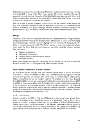 47
Unlike other Arab countries, where the largest fraction is youth population, this group is slowly
shrinking in UAE to favour of the 15-64 years. Also the 65+ group is shrinking. The highest
population concentration is in the capitol of UAE, Abu Dhabi, where approximately 40 per cent
of the population lives. Another 30 per cent reside in Dubai followed by Sharjah, 16 per cent
and the rest is spitted in the remaining four emirates.
UAE can be seen as scarcely populated in relation to its size and economy, when considering
only local inhabitants. On these grounds the government is expected to turn what has been
seen as a weakness to a great advantage, by offer nationality to different categories of
professionals to secure the quota of talents needed in the country (Madar Research, 2006).
Lifestyle
The natives of UAE have free education and healthcare. On a higher level the young nation has
swiftly grown both in regional and global presence. It has started to tackle several emerging
issues and challenges internally and externally to preserve its environment, lifestyles and well-
being to ensure is economic wealth. The UAE are striving to create knowledge economy in
many areas. The World Bank and most economists agree that knowledge economy includes
four main issues:
 Education and training;
 Information Infrastructure;
 Economic Incentive and Institutional Regime;
 Innovation Systems.
From the knowledge economy index released by the World Bank, the UAE was at the top of
the Arab countries and 42nd
in the global rank, above the world average.
Socio-economic factors related to IT and e-business
As an outcome of the economic and socio-economic growth there is also an increase in
demand for IT services. The Middle East (ME) is the second fastest growing regions in terms of
demand for IT products and solutions after South Africa. As mentioned above UAE have the
highest rates of Internet use and numbers tells that PCs installed have more than doubled
from 2002 to 2005. Internet users and users of mobile phones almost doubled between 2002
and 2005. As a computer and Internet is the fundamentals in doing e-business there have been
a fast development also around e-business, mostly driven by e-government. The projected
level of growth for software and IT services spending marks the UAE market's growing maturity
compared to several years ago when IT spending and growth relied on heavily on computer
hardware and equipment (Madar Research, 2006).
6.1.2 Legal factors
After the entry into the WTO in 1996, the UAE began to review several property laws. These
were in accordance to the Trade-Related Aspects of Intellectual Property Rights, which
requires its members to legislate national laws, e.g. the IPR-law. In 2002 the UAE ratified three
federal laws to govern the different aspects of the IPR-laws; trademarks, industrial regulation
and protection of patents, industrial drawings and designs, and copyright and neighbouring
rights. The last one includes protection of computer software, applications and databases.
 