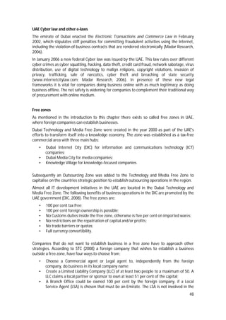 48
UAE Cyber law and other e-laws
The emirate of Dubai enacted the Electronic Transactions and Commerce Law in February
2002, which stipulates stiff penalties for committing fraudulent activities using the Internet,
including the violation of business contracts that are rendered electronically (Madar Research,
2006).
In January 2006 a new federal Cyber law was issued by the UAE. This law rules over different
cyber crimes as cyber squatting, hacking, data theft, credit card fraud, network sabotage, virus
distribution, use of digital technology to malign religions, copyright violations, invasion of
privacy, trafficking, sale of narcotics, cyber theft and breaching of state security
(www.internetcitylaw.com; Madar Research, 2006). In presence of these new legal
frameworks it is vital for companies doing business online with as much legitimacy as doing
business offline. The net safety is widening for companies to complement their traditional way
of procurement with online medium.
Free zones
As mentioned in the introduction to this chapter there exists so called free zones in UAE,
where foreign companies can establish businesses.
Dubai Technology and Media Free Zone were created in the year 2000 as part of the UAE's
efforts to transform itself into a knowledge economy. The zone was established as a tax-free
commercial area with three main hubs:
• Dubai Internet City (DIC) for information and communications technology (ICT)
companies;
• Dubai Media City for media companies;
• Knowledge Village for knowledge-focused companies.
Subsequently an Outsourcing Zone was added to the Technology and Media Free Zone to
capitalise on the countries strategic position to establish outsourcing operations in the region.
Almost all IT development initiatives in the UAE are located in the Dubai Technology and
Media Free Zone. The following benefits of business operations in the DIC are promoted by the
UAE government (DIC, 2008). The free zones are:
• 100 per cent tax free;
• 100 per cent foreign ownership is possible;
• No Customs duties inside the free zone, otherwise is five per cent on imported wares;
• No restrictions on the repatriation of capital and/or profits;
• No trade barriers or quotas;
• Full currency convertibility.
Companies that do not want to establish business in a free zone have to approach other
strategies. According to STC (2008) a foreign company that wishes to establish a business
outside a free zone, have four ways to choose from;
• Choose a Commercial agent or Legal agent to, independently from the foreign
company, do business in its local company name;
• Create a Limited Liability Company (LLC) of at least two people to a maximum of 50. A
LLC claims a local partner or sponsor to own at least 51 per cent of the capital;
• A Branch Office could be owned 100 per cent by the foreign company, if a Local
Service Agent (LSA) is chosen that must be an Emirate. The LSA is not involved in the
 