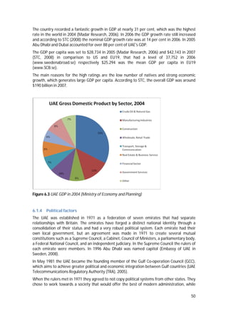 50
The country recorded a fantastic growth in GDP at nearly 31 per cent, which was the highest
rate in the world in 2004 (Madar Research, 2006). In 2006 the GDP growth rate still increased
and according to STC (2008) the nominal GDP growth rate was at 14 per cent in 2006. In 2005
Abu Dhabi and Dubai accounted for over 88 per cent of UAE's GDP.
The GDP per capita was set to $28,734 in 2005 (Madar Research, 2006) and $42,143 in 2007
(STC, 2008) in comparison to US and EU19, that had a level of 37,752 in 2006
(www.swedenabroad.se) respectively $25.294 was the mean GDP per capita in EU19
(www.SCB.se).
The main reasons for the high ratings are the low number of natives and strong economic
growth, which generates large GDP per capita. According to STC, the overall GDP was around
$190 billion in 2007.
Figure 6.3 UAE GDP in 2004 (Ministry of Economy and Planning)
6.1.4 Political factors
The UAE was established in 1971 as a federation of seven emirates that had separate
relationships with Britain. The emirates have forged a distinct national identity through a
consolidation of their status and had a very robust political system. Each emirate had their
own local government, but an agreement was made in 1971 to create several mutual
constitutions such as a Supreme Council, a Cabinet, Council of Ministers, a parliamentary body,
a Federal National Council, and an independent judiciary. In the Supreme Council the rulers of
each emirate were members. In 1996 Abu Dhabi was named capitol (Embassy of UAE in
Sweden, 2008).
In May 1981 the UAE became the founding member of the Gulf Co-operation Council (GCC),
which aims to achieve greater political and economic integration between Gulf countries (UAE
Telecommunications Regulatory Authority (TRA), 2005).
When the rulers met in 1971 they agreed to not copy political systems from other states. They
chose to work towards a society that would offer the best of modern administration, while
 