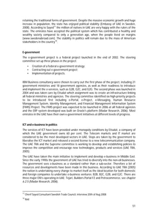 51
retaining the traditional forms of government. Despite the massive economic growth and huge
increase in population, the state has enjoyed political stability (Embassy of UAE in Sweden,
2008). According to Sayed17
the million of natives in UAE are very happy with the rulers of the
state. The emirates have accepted the political system which has contributed a healthy and
wealthy society compared to only a generation ago, when the people lived on margins
(www.swedenabroad.com). The stability in politics will remain due to the mass of American
stakeholders in the country18
.
E-government
The e-government project is a federal project launched in the end of 2002. The steering
committee set up three phases in the project:
• Creation of a federal e-government strategy;
• Contracting out e-government project;
• Implementation of projects.
IBM Business consultancy were chosen to carry out the first phase of the project, including 21
government ministries and 18 government agencies, as well as their readiness to introduce
and implement the e-services, such as G2B, G2C, and G2G. The second phase was launched in
2004 and was taken care by Etisalat which assignment was to create an infrastructure linking
all federal ministries and agencies. The steering committee identified six high-priority projects
to be introduced first including e-Portal, e-Project, e-Messaging, Human Resource
Management System, Identity Management, and Financial Management Information System
(FMIS) Project. The FMIS project was expected to be launched in 2006 at all federal agencies
and the ERP system developed was built on Oracle's platform (Madar Research, 2006). Most
emirates in the UAE have their own e-government initiatives at different levels of progress.
ICT and e-business in politics
The services of ICT have been provided under monopoly conditions by Etisalat, a company of
which the UAE government owns 60 per cent. The Telecom markets and IT market are
considered to be the most developed sectors in UAE. Steps are taken by the government to
liberalise the ICT market and released a second license to a new telecommunication company.
The UAE TRA and the Supreme committee is working to develop and establishing policies to
improve the competition and encourage new technologies, products and services (UAE TRA,
2005).
The UAE have taken the main initiative to implement and develop e-business in Middle East.
Since the early 1990s the government of UAE has tried to diversify into the non-oil businesses.
The government sees e-business as a standard rather than a sub-sector. Therefore a lot of
resources and developments have been made in this business. According to UAE TRA (2005)
the nation is undertaking every change to market itself as the ideal location for both domestic
and foreign companies to undertake e-business ventures: B2B, B2C, G2B, and G2C. There are
three major EM:s operating in UAE; Tejari, Builders Portal FZ and Petrocommerce, see chapter
6.2.5 (Madar Research, 2006).
17
Cherif Sayed Consultant Swedish Trade Council, interview 20th of Aug 2008
18
Ibid
 