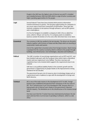 54
People in the UAE have the highest rates of Internet use and PC:s installed
were doubled between 2002 and 2005 which is a sign of better economy and
higher spending opportunities for the people.
Legal Several federal IT laws have been instated which protects information
transferred between to parties. This has given opportunities for companies to
use secure ways of electronic transactions of information. These laws also
motivate companies to do business through softwares, such as ERP systems
and e-marketplaces.
It is free for foreigners to establish a company in UAE in the so called free
zones, which is 100 per cent tax free. If a company wants to establish a
business outside the borders of a free zone other directions have to be taken.
Economical The economy in UAE has swelled in the last decades. The drivers are the petro
industry together with Emirates of Dubai and Abu Dhabi which are booming in
construction, hotels and tourism.
A lot of the capital that is invested comes from foreign investors. Much money
is pumped into the country's economy which is refined to the people through
buildings, new infrastructure, new technologies, education and healthcare.
Political The UAE is member of several large organisations such as WTO and GCC, and
have bonded trade pacts with the European Union which claims a liberalised
market and new requirement to be fulfilled. Therefore new laws and
regulations have to be instated which supports the requirements have to be
instated.
UAE have a very political stability thanks to the economic growth and the
government is supported by its people thanks to the improvements in living
standards the last decades.
The government has put a lot of resources also in technology change such as
e-government and e-readiness to cope with the development in Europe and
North America.
Technical DIC is one of the main reasons to the development of ICT in UAE. Foreign
business have established and operated their enterprises in the free zone of
DIC. The IT-infrastructure is yet to be developed in UAE, because there is a
large growth rate in Internet users thanks to the government’s liberised
telecom industry. The limitations are in the infrastructure of for instance broad
band.
One have seen that the IT market have been dominated by hardware the last
years and now there is an increase in spending at softwares, which is a side
effect.
 