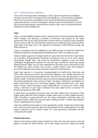56
6.2.5 Rivalry between competitors
There exists three major online marketplaces in UAE; Tejari, Petrocommerce and Builders
Portal FZ, where the first is the largest actor in the Middle East. Petrocommerce and Builders
Portal FZ are two niched e-marketplaces in the Petrochemical business respectively the
construction business. A fourth e-marketplace, Samsari, is also mentioned which is a niched
EM in the real estate business. Almost all focus is laid on Tejari, since it is the dominant and
leading EM in UAE and Middle East.
Tejari
Tejari is a Limited Liability Company, which is owned by the investment company Dubai World,
which manages and supervises a portfolio of businesses and projects for the Dubai
Government. Like current major EM providers in other markets, for instance Europe and North
America, those in UAE were also launched around the year 2000 and only a few survived the
initial stage of the hype, due to the dynamics of Utterback’s (1994) Dominant Design and
Shake out process.
Tejari is no exception and was established in June 2000 and have its origin from Dubai Ports
Authority using Oracle exchange platform (Madar Research, 2006; www.gulfnews.com).
Thanks to Dubai's aggressive strategy towards an e-governmental environment, Tejari made a
lot of benefits. All governmental institutions and agencies were set to do their business
electronically through Tejari. This forced the government's suppliers to join the online
marketplace bringing about economies of scale and Tejari reached the critical mass quickly
(Madar Research, 2006). Later on Tejari expanded into the private sector and spread out into
the Middle East. Tejari's mission was to create a public, efficient, open and transparent
procurement platform where buyers and sellers could meet and do business.
Today Tejari operates in 15 countries, including Middle East, North Africa, South Asia and
China, where they have ten offices and around 100 employees. Over 190,000 enterprises are
members across the world (www.gulfnews.com). Since the start Tejari has operated on a solid
business model. Firstly they attracted a base of committed buying organisations that became
the primary beneficiaries of the services of Tejari. The buyer’s commitment and adoption of
online procurement also lead to committed suppliers, which generated more users, while
Tejari's revenue model was based on paid membership fees, to access the services. While
having a solid base of users Tejari introduced new value added services to improve the
procurement processes (TRA, 2005).
In 2002 Tejari's accumulated transaction value was $365 million and it increased to $963
million during 2005 with 4,659 companies trading, either buyers or sellers (Madar Research,
2006). According to www.business24-7.ae the yearly accumulated transaction value has
increased around $1 billion per year and Tejari is aiming to reach 1.5 billion during 2008 as
they are expanding into new markets.
Tejari has established partnerships as it has expanded the number of operations. Partnerships
with several overseas companies, which has accommodated more trading partners in a wide
range of industries such as aviation, hotels, ICT, retail, government automotive and fast
moving consumer goods.
Products and services
Similar to the European market study in chapter six, Tejari offers the same services as the big
players in Europe and North America, but in other shapes and forms. Buying and selling
 