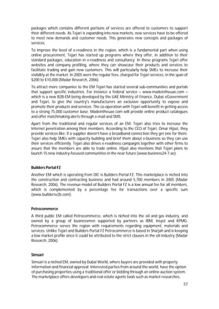 57
packages which contains different portions of services are offered to customers to support
their different needs. As Tejari is expanding into new markets, new services have to be offered
to meet new demands and customer needs. This generates new concepts and packages of
services.
To improve the level of e-readiness in the region, which is a fundamental part when using
online procurement, Tejari has started up programs where they offer, in addition to their
standard packages, education in e-readiness and consultancy. In these programs Tejari offer
websites and company profiling, where they can showcase their products and services to
facilitate trading and gain new customers. This will particularly help SMEs to increase their
visibility at the market. In 2005 were the regular fees, charged for Tejari services, in the span of
$200 to $10,000 (Madar Research, 2006).
To attract more companies to the EM Tejari has started several sub-communities and portals
that support specific industries. For instance a federal service – www.madeintheuae.com –
which is a new B2B-EM being developed by the UAE Ministry of Finance, Dubai eGovernment
and Tejari, to give the country's manufacturers an exclusive opportunity to expose and
promote their products and services. The co-operation with Tejari will benefit in getting access
to a strong 75,000 customer base. Madeintheuae.com will provide online product catalogues
and offer matchmaking alerts through e-mail and SMS.
Apart from the traditional and regular services of an EM, Tejari also tries to increase the
Internet penetration among their members. According to the CEO of Tejari, Omar Hijazi, they
provide services like; if a supplier doesn't have a broadband connection they get one for them.
Tejari also help SMEs with capacity building and brief them about e-business so they can use
their services efficiently. Tejari also drives e-readiness campaigns together with other firms to
assure that the members are able to trade online. Hijazi also mentions that Tejari plans to
launch 15 new industry-focused communities in the near future (www.business24-7.ae).
Builders Portal FZ
Another EM which is operating from DIC is Builders Portal FZ. This marketplace is niched into
the construction and contracting business and had around 5,700 members in 2005 (Madar
Research, 2006). The revenue model of Builders Portal FZ is a low annual fee for all members,
which is complemented by a percentage fee for transactions over a specific sum
(www.buildersv2b.com).
Petrocommerce
A third public EM called Petrocommerce, which is niched into the oil and gas industry, and
owned by a group of businessmen supported by partners as IBM, Insyst and KPMG.
Petrocommerce serves the region with requirements regarding equipment, materials and
services. Unlike Tejari and Builders Portal FZ Petrocommerce is based in Sharjah and is keeping
a low market profile since it could be attributed to the strict clauses in the oil industry (Madar
Research, 2006).
Simsari
Simsari is a niched EM, owned by Dubai World, where buyers are provided with property
information and financial approval. Interested parties from around the world, have the option
of purchasing properties using a traditional offer or bidding through an online auction system.
The marketplace offers developers and real estate agents tools such as market researches,
 