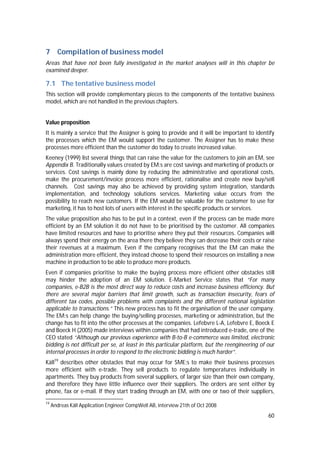 60
7 Compilation of business model
Areas that have not been fully investigated in the market analyses will in this chapter be
examined deeper.
7.1 The tentative business model
This section will provide complementary pieces to the components of the tentative business
model, which are not handled in the previous chapters.
Value proposition
It is mainly a service that the Assigner is going to provide and it will be important to identify
the processes which the EM would support the customer. The Assigner has to make these
processes more efficient than the customer do today to create increased value.
Keeney (1999) list several things that can raise the value for the customers to join an EM, see
Appendix B. Traditionally values created by EM:s are cost savings and marketing of products or
services. Cost savings is mainly done by reducing the administrative and operational costs,
make the procurement/invoice process more efficient, rationalise and create new buy/sell
channels. Cost savings may also be achieved by providing system integration, standards
implementation, and technology solutions services. Marketing value occurs from the
possibility to reach new customers. If the EM would be valuable for the customer to use for
marketing, it has to host lots of users with interest in the specific products or services.
The value proposition also has to be put in a context, even if the process can be made more
efficient by an EM solution it do not have to be prioritised by the customer. All companies
have limited resources and have to prioritise where they put their resources. Companies will
always spend their energy on the area there they believe they can decrease their costs or raise
their revenues at a maximum. Even if the company recognises that the EM can make the
administration more efficient, they instead choose to spend their resources on installing a new
machine in production to be able to produce more products.
Even if companies prioritise to make the buying process more efficient other obstacles still
may hinder the adoption of an EM solution. E-Market Service states that “For many
companies, e-B2B is the most direct way to reduce costs and increase business efficiency. But
there are several major barriers that limit growth, such as transaction insecurity, fears of
different tax codes, possible problems with complaints and the different national legislation
applicable to transactions.” This new process has to fit the organisation of the user company.
The EM:s can help change the buying/selling processes, marketing or administration, but the
change has to fit into the other processes at the companies. Lefebvre L-A, Lefebvre E, Boeck E
and Boeck H (2005) made interviews within companies that had introduced e-trade, one of the
CEO stated “Although our previous experience with B-to-B e-commerce was limited, electronic
bidding is not difficult per se, at least in this particular platform, but the reengineering of our
internal processes in order to respond to the electronic bidding is much harder”.
Käll19
describes other obstacles that may occur for SME:s to make their business processes
more efficient with e-trade. They sell products to regulate temperatures individually in
apartments. They buy products from several suppliers, of larger size than their own company,
and therefore they have little influence over their suppliers. The orders are sent either by
phone, fax or e-mail. If they start trading through an EM, with one or two of their suppliers,
19
Andreas Käll Application Engineer CompWell AB, interview 21th of Oct 2008
 