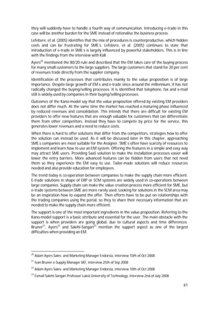 61
they will suddenly have to handle a fourth way of communication. Introducing e-trade in this
case will be another burden for the SME instead of rationalise the business process.
Lefebvre, et al. (2005) identifies that the mix of procedures is counterproductive, which hidden
costs and can be frustrating for SME:s. Lefebvre, et al. (2005) continues to state that
introduction of e-trade in SME:s is largely influenced by powerful stakeholders. This is in line
with the findings from the interview with Käll.
Ayers20
mentioned the 80/20 rule and described that the EM takes care of the buying process
for many small customers to the large suppliers. The large customers that stand for 20 per cent
of revenues trade directly from the supplier company.
Identification of the processes that contributes mainly to the value proposition is of large
importance. Despite large growth of EM:s and e-trade since around the millennium, it has not
radically changed the buying/selling processes. It is identified that telephone, fax and e-mail
still is widely used by companies in their buying/selling processes.
Outcomes of the Kano-model say that the value proposition offered by existing EM providers
does not differ much. At the same time the market has reached a maturing phase influenced
by reduced revenues and consolidation. This intends that there are difficult for existing EM
providers to offer new features that are enough valuable for customers that can differentiate
them from other competitors. Instead they have to compete by price for the service, this
generates lower revenues and a need to reduce costs.
When there is hard to offer solutions that differ from the competitors, strategies how to offer
the solution can instead be used. As it will be discussed later in this chapter, approaching
SME:s companies are most suitable for the Assigner. SME:s often have scarcity of resources to
implement and learn how to use an EM system. Offering the features in a simple and easy way
may attract SME users. Providing SaaS solution to make the installation processes easier will
lower the entry barriers. More advanced features can be hidden from users that not need
them so they experience the EM easy to use. Tailor-made solutions will reduce resources
needed and also provide education for employees.
The trend today is co-operation between companies to make the supply chain more efficient.
E-trade solutions in shape of ERP or SCM systems are widely used in co-operations between
large companies. Supply chain can make the value creation process more efficient for SME, but
e-trade systems between SME are more rarely used. Looking for solutions in the SCM area may
be an inspiration how to expand the offer. Then efforts have to be put on relationships with
the trading companies using the portal, so they to share their necessary information that are
needed to make the supply chain more efficient.
The support is one of the most important ingredients in the value proposition. Referring to the
Kano-model support is a basic attribute and essential for the user. The main obstacle with the
support is when providers are going global, due to cultural aspects and time differences.
Bruner21
, Ayers22
and Salehi-Sangari23
mention the support aspect as one of the largest
difficulties when providing an EM.
20
Adam Ayers Sales- and Marketing Manager Endorsia, interview 10th of Oct 2008
21
Ivan Bruner e-Supply Manager SKF, interview 25th of Sep 2008
22
Adam Ayers Sales- and Marketing Manager Endorsia, interview 10th of Oct 2008
23
Esmail Salehi-Sangari Professor Luleå University of Technology, interview 2nd of July 2008
 