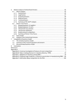 iv
6 Market analysis of United Arab Emirates.........................................................................45
6.1 Macro-analysis.........................................................................................................45
6.1.1 Social factors.......................................................................................................45
6.1.2 Legal factors........................................................................................................47
6.1.3 Economical factors..............................................................................................49
6.1.4 Political factors....................................................................................................50
6.1.5 Technical factors .................................................................................................52
6.1.6 Summary of the SLEPT-analysis ...........................................................................53
6.2 Porter’s Five Forces..................................................................................................55
6.2.1 Bargaining power of suppliers.............................................................................55
6.2.2 Bargaining power of users...................................................................................55
6.2.3 Threat from new entrants ...................................................................................55
6.2.4 Threat from substitutes.......................................................................................55
6.2.5 Rivalry between competitors...............................................................................56
6.2.6 Summary of Porter’s Five Forces .........................................................................58
6.3 Kano-model .............................................................................................................58
6.4 Analysis of the United Arab Emirates........................................................................58
7 Compilation of business model........................................................................................60
7.1 The tentative business model...................................................................................60
7.2 Summary of the research questions and answers.....................................................67
7.3 Recommended business model................................................................................68
8 Conclusions.....................................................................................................................72
References..............................................................................................................................73
Appendices............................................................................................................................... I
Appendix A: A narrow investigation of features of seven competitors................................... I
Appendix B: Value creating processes in e-business (Keeney, 1999) .................................... IV
Appendix C: Adoption of e-business among SME:s .............................................................. VI
Appendix D: Proposed stage model for e-commerce penetration in manufacturing SMEs. . VII
Appendix E: Information about competitors for the SGA................................................... VIII
 