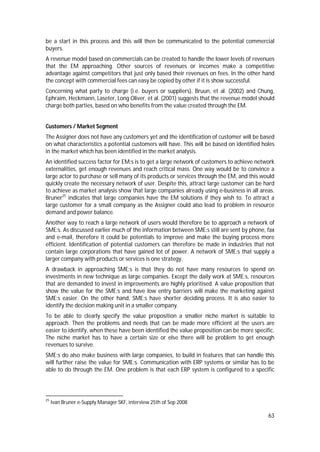 63
be a start in this process and this will then be communicated to the potential commercial
buyers.
A revenue model based on commercials can be created to handle the lower levels of revenues
that the EM approaching. Other sources of revenues or incomes make a competitive
advantage against competitors that just only based their revenues on fees. In the other hand
the concept with commercial fees can easy be copied by other if it is show successful.
Concerning what party to charge (i.e. buyers or suppliers), Bruun, et al. (2002) and Chung,
Ephraim, Heckmann, Laseter, Long Oliver, et al. (2001) suggests that the revenue model should
charge both parties, based on who benefits from the value created through the EM.
Customers / Market Segment
The Assigner does not have any customers yet and the identification of customer will be based
on what characteristics a potential customers will have. This will be based on identified holes
in the market which has been identified in the market analysis.
An identified success factor for EM:s is to get a large network of customers to achieve network
externalities, get enough revenues and reach critical mass. One way would be to convince a
large actor to purchase or sell many of its products or services through the EM, and this would
quickly create the necessary network of user. Despite this, attract large customer can be hard
to achieve as market analysis show that large companies already using e-business in all areas.
Bruner25
indicates that large companies have the EM solutions if they wish to. To attract a
large customer for a small company as the Assigner could also lead to problem in resource
demand and power balance.
Another way to reach a large network of users would therefore be to approach a network of
SME:s. As discussed earlier much of the information between SME:s still are sent by phone, fax
and e-mail, therefore it could be potentials to improve and make the buying process more
efficient. Identification of potential customers can therefore be made in industries that not
contain large corporations that have gained lot of power. A network of SME:s that supply a
larger company with products or services is one strategy.
A drawback in approaching SME:s is that they do not have many resources to spend on
investments in new technique as large companies. Except the daily work at SME:s, resources
that are demanded to invest in improvements are highly prioritised. A value proposition that
show the value for the SME:s and have low entry barriers will make the marketing against
SME:s easier. On the other hand, SME:s have shorter deciding process. It is also easier to
identify the decision making unit in a smaller company.
To be able to clearly specify the value proposition a smaller niche market is suitable to
approach. Then the problems and needs that can be made more efficient at the users are
easier to identify, when these have been identified the value proposition can be more specific.
The niche market has to have a certain size or else there will be problem to get enough
revenues to survive.
SME:s do also make business with large companies, to build in features that can handle this
will further raise the value for SME:s. Communication with ERP systems or similar has to be
able to do through the EM. One problem is that each ERP system is configured to a specific
25
Ivan Bruner e-Supply Manager SKF, interview 25th of Sep 2008
 