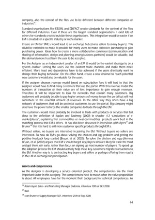 64
company, also the context of the files use to be different between different companies or
industries26
.
Standard organisations like EBXML and EDIFACT create standards for the context of the files
for different industries. Even if these are the largest standard organisations it exist lots of
others for standards created outside these organisations. This integration would be easier if an
EM is created for a specific industry or niche market.
Create an EM for SME:s would lead to an exchange hub (many sellers to many buyers). This
could be extended to make it possible for many users to make collective purchasing to gain
purchasing power. Ideas how to create a more collaborative commerce (communication and
sharing of information, design and planning among business partners) would be valuable, but
this demands more trust from the user to be accepted.
For the Assigner as an independent creator of an EM it would be the easiest strategy to be a
system enabler. Letting the users use the existent trade channels and make them more
efficient. More trust and dependency have to be achieved if the users drastically want to
change their buying behaviour. On the other hand, create a new channel to reach potential
new customers would also be valuable for the users.
If the assigner chooses revenue model based on subscription fees it will lead to that the
Assigner would have to find many customers that use the portal. With this revenue model the
numbers of transaction or their value are of less importance to gain enough revenues.
Therefore it will be important to look for networks that contain many customers. Big
customers will probably be able to pay higher amounts of money to use the portal but will not
contribute to the essential amount of revenues. In the other way they often have a big
network of customers that will be potential customers to use the portal. Big company might
also have the power to force the smaller companies to trade through the EM.
The customers would most probably be involved in trade with products or services that fall
close to the definition of Kaplan and Sawhney (2000) in chapter 4.3 “Limitations of e-
marketplaces”, explaining that commodities or near-commodities products work best in the
matching process that EM:s offers. It has also been discussed in interviews with Ayers27
and
Bruner28
that it is hard to sell more customer specific products through EM:s.
Without sellers, no buyers are interested in joining the EM. Without buyers no sellers are
interested. So how do EM:s go about solving the chicken and egg problem and getting the
positive feedback loop started (Bruun, et al. 2002). To solve the chicken and egg dilemma
Bruun, et al. (2002) argues that EM:s should target key players who are likely to trade the most
and get them join early, rather than focus on signing up most number of players. To speed up
the adoption process the EM should actively help these key customers migrate transactions to
the EM. Another way is to contracting key buyers and sellers or perhaps offering them equity
in the EM in exchange for participation.
Assets and competencies
As the Assigner is developing a service oriented product, the competencies are the most
important factor in this category. The competencies have to match what the value proposition
is about. All employees have for the moment their background in technical competences. As
26
Adam Ayers Sales- and Marketing Manager Endorsia, interview 10th of Oct 2008
27
Ibid
28
Ivan Bruner e-Supply Manager SKF, interview 25th of Sep 2008
 