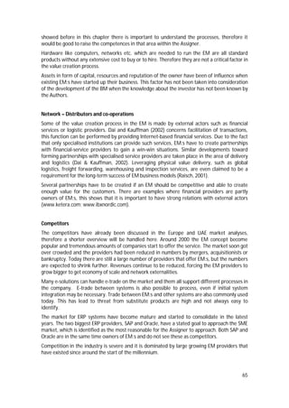 65
showed before in this chapter there is important to understand the processes, therefore it
would be good to raise the competences in that area within the Assigner.
Hardware like computers, networks etc. which are needed to run the EM are all standard
products without any extensive cost to buy or to hire. Therefore they are not a critical factor in
the value creation process.
Assets in form of capital, resources and reputation of the owner have been of influence when
existing EM:s have started up their business. This factor has not been taken into consideration
of the development of the BM when the knowledge about the investor has not been known by
the Authors.
Network – Distributors and co-operations
Some of the value creation process in the EM is made by external actors such as financial
services or logistic providers. Dai and Kauffman (2002) concerns facilitation of transactions,
this function can be performed by providing Internet-based financial services. Due to the fact
that only specialised institutions can provide such services, EM:s have to create partnerships
with financial-service providers to gain a win-win situations. Similar developments toward
forming partnerships with specialised service providers are taken place in the area of delivery
and logistics (Dai & Kauffman, 2002). Leveraging physical value delivery, such as global
logistics, freight forwarding, warehousing and inspection services, are even claimed to be a
requirement for the long-term success of EM business models (Raisch, 2001).
Several partnerships have to be created if an EM should be competitive and able to create
enough value for the customers. There are examples where financial providers are partly
owners of EM:s, this shows that it is important to have strong relations with external actors
(www.ketera.com; www.ibxnordic.com).
Competitors
The competitors have already been discussed in the Europe and UAE market analyses,
therefore a shorter overview will be handled here. Around 2000 the EM concept become
popular and tremendous amounts of companies start to offer the service. The market soon got
over crowded and the providers had been reduced in numbers by mergers, acquisitionists or
bankruptcy. Today there are still a large number of providers that offer EM:s, but the numbers
are expected to shrink further. Revenues continue to be reduced, forcing the EM providers to
grow bigger to get economy of scale and network externalities.
Many e-solutions can handle e-trade on the market and them all support different processes in
the company. E-trade between systems is also possible to process, even if initial system
integration may be necessary. Trade between EM:s and other systems are also commonly used
today. This has lead to threat from substitute products are high and not always easy to
identify.
The market for ERP systems have become mature and started to consolidate in the latest
years. The two biggest ERP providers, SAP and Oracle, have a stated goal to approach the SME
market, which is identified as the most reasonable for the Assigner to approach. Both SAP and
Oracle are in the same time owners of EM:s and do not see these as competitors.
Competition in the industry is severe and it is dominated by large growing EM providers that
have existed since around the start of the millennium.
 
