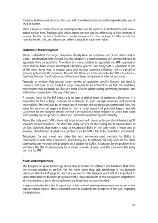 69
the basic features and services, the user will more likely be interested in expanding the use of
the EM further.
Then a revenue model based on subscription fee can be used in a combination with value-
added service fees. Package with value-added services can be offered by a fixed amount of
money. Further on some limitations can be connected to the package to differentiate the
revenue model, this can be based on either transaction volume or value.
Customers / Market Segment
There is identified that large companies already have an extensive use of e-business and e-
trade. I combination with the fact that the Assigner is a small company it is considered hard to
approach these corporations. Therefore it is more suitable to approach the SME segment of
users that not have so well developed e-business systems. For many SME:s, e-business is one
of the most direct way to reduce costs and increase business efficiency, this is a proof of
growing potential in this segment. Despite this, there are other obstacles for SME:s to adopt e-
business, like scarcity of resources, influences of large companies or internal processes.
Products or services that contain large number of customer specific features are hard to
compare and have to be traded in large amounts to be efficient in an EM. The matching
mechanisms that are made by EM:s are most efficient when trading commodity products, this
will further narrow down the search for users.
A success factor in the EM industry is to have a critical mass of customers, therefore it is
important to find a large network of customers to gain enough revenues and network
externalities. This will also be of important if revenues will be based on commercial fees, the
value for commercial buyers is then to reach a large amount of potential buyers. Suitable
customers for the Assigner would therefore be found in a large network of SME:s that trade
with industry specific products, which are commodities in their specific industry.
Above the daily work, SME:s have not large amounts of resources to spend on introducing EM
solutions in their business. Therefore the entry barriers for start using an EM solution have to
be low. Solutions that make it easy to incorporate EM:s in the daily work is important to
develop, identification of what these problems are for SME:s has to be undertaken and solved.
Telephone, fax and e-mail are today the most commonly used methods for SME:s to
communicate with other companies. Introducing an EM without reducing some of the other
communication methods will probably be a burden for SME:s. A solution to this problem is to
introduce the EM simultaneously for a whole network of users and this can lower the entry
barriers for SME.
Assets and competencies
The Assigner has good knowledge about how to handle the software and hardware that make
the e-trade possible in an EM. On the other hand they lack knowledge in the business
processes that the EM supports. As it is a service that the Assigner want sell, it is important to
understand how the business processes works. Hire consultants or start a business department
at the company to generate complementary know-how is recommended.
If approaching the UAE the Assigner has to take care of existing competence and assets of the
capital venture source. This is essential when to establish an enterprise in the UAE, regarding
the legislations.
 