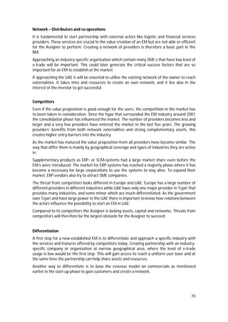 70
Network – Distributors and co-operations
It is fundamental to start partnership with external actors like logistic and financial services
providers. These services are crucial to the value creation of an EM but are not able or efficient
for the Assigner to perform. Creating a network of providers is therefore a basic part in the
BM.
Approaching an industry-specific organisation which contain many SME:s that have low level of
e-trade will be important. This could later generate the critical success factors that are so
important for an EM to establish at the market.
If approaching the UAE it will be essential to utilise the existing network of the owner to reach
externalities. It takes time and resources to create an own network, and it lies also in the
interest of the investor to get successful.
Competitors
Even if the value proposition is good enough for the users, the competition in the market has
to been taken in consideration. Since the hype that surrounded the EM industry around 2001
the consolidation phase has influenced the market. The number of providers becomes less and
larger and a very few providers have entered the market in the last five years. The growing
providers’ benefits from both network externalities and strong complementary assets, this
creates higher entry barriers into the industry.
As the market has matured the value proposition from all providers have become similar. The
way that differ them is mainly by geographical coverage and types of industries they are active
in.
Supplementary products as ERP- or SCM-systems had a large market share even before the
EM:s were introduced. The market for ERP-systems has reached a majority phase where it has
become a necessary for large corporations to use the systems to stay alive. To expand their
market, ERP vendors also try to attract SME companies.
The threat from competitors looks different in Europe and UAE. Europe has a large number of
different providers in different industries while UAE have only one major provider in Tejari that
provides many industries, and some minor which are much differentiated. As the government
own Tejari and have large power in the UAE there is important to know how relations between
the actors influence the possibility to start an EM in UAE.
Compared to its competitors the Assigner is lacking assets, capital and networks. Threats from
competitors will therefore be the largest obstacle for the Assigner to succeed.
Differentiation
A first step for a new-established EM is to differentiate and approach a specific industry with
the services and features offered by competitors today. Creating partnership with an industry-
specific company or organisation at narrow geographical area, where the level of e-trade
usage is low would be the first step. This will gain access to reach a uniform user base and at
the same time the partnership can help share assets and resources.
Another way to differentiate is to base the revenue model on commercials as mentioned
earlier in the start-up phase to gain customers and create a network.
 