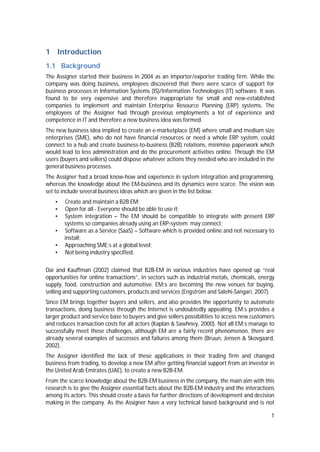 1
1 Introduction
1.1 Background
The Assigner started their business in 2004 as an importer/exporter trading firm. While the
company was doing business, employees discovered that there were scarce of support for
business processes in Information Systems (IS)/Information Technologies (IT) software. It was
found to be very expensive and therefore inappropriate for small and new-established
companies to implement and maintain Enterprise Resource Planning (ERP) systems. The
employees of the Assigner had through previous employments a lot of experience and
competence in IT and therefore a new business idea was formed.
The new business idea implied to create an e-marketplace (EM) where small and medium size
enterprises (SME), who do not have financial resources or need a whole ERP system, could
connect to a hub and create business-to-business (B2B) relations, minimise paperwork which
would lead to less administration and do the procurement activities online. Through the EM
users (buyers and sellers) could dispose whatever actions they needed who are included in the
general business processes.
The Assigner had a broad know-how and experience in system integration and programming,
whereas the knowledge about the EM-business and its dynamics were scarce. The vision was
set to include several business ideas which are given in the list below:
• Create and maintain a B2B EM;
• Open for all - Everyone should be able to use it;
• System integration – The EM should be compatible to integrate with present ERP
systems so companies already using an ERP-system may connect;
• Software as a Service (SaaS) – Software which is provided online and not necessary to
install;
• Approaching SME:s at a global level;
• Not being industry specified.
Dai and Kauffman (2002) claimed that B2B-EM in various industries have opened up “real
opportunities for online transactions”, in sectors such as industrial metals, chemicals, energy
supply, food, construction and automotive. EM:s are becoming the new venues for buying,
selling and supporting customers, products and services (Engström and Salehi-Sangari, 2007).
Since EM brings together buyers and sellers, and also provides the opportunity to automate
transactions, doing business through the Internet is undoubtedly appealing. EM:s provides a
larger product and service base to buyers and give sellers possibilities to access new customers
and reduces transaction costs for all actors (Kaplan & Sawhney, 2000). Not all EM:s manage to
successfully meet these challenges, although EM are a fairly recent phenomenon, there are
already several examples of successes and failures among them (Bruun, Jensen & Skovgaard,
2002).
The Assigner identified the lack of these applications in their trading firm and changed
business from trading, to develop a new EM after getting financial support from an investor in
the United Arab Emirates (UAE), to create a new B2B-EM.
From the scarce knowledge about the B2B-EM business in the company, the main aim with this
research is to give the Assigner essential facts about the B2B-EM industry and the interactions
among its actors. This should create a basis for further directions of development and decision
making in the company. As the Assigner have a very technical based background and is not
 