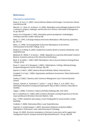 73
References
Literatures and articles
Afuah, A. & Tucci, C.L. (2001). Internet Business Models and Strategies: Text and Cases. Boston:
Irwin/McGraw-Hill.
Albrecht, C.C., Dean, D.L. & Hansen, J.V. (2005). Marketplace and technology standards for B”B
e-commerce: progress, challenges, and the state of art. Elsevier, Information & Management
42, pp. 865-875.
Avison, D.E & Fitzgerald, G. (1995). Information systems development: methodologies,
techniques and tools. London: McGraw-Hill.
Bakos, J.Y. (1991). A Strategic Analysis of Electronic Marketplaces. MIS Quarterly, September,
pp. 295-310.
Bakos, J.Y. (1998). The Emerging Role of Electronic Marketplaces on the Internet.
Communication of the ACM. 41(8) pp. 35-42.
Bergman, B. & Klefsjö, B. (2003). Quality from Customer Needs to Customer Satisfaction. Lund:
Studentlitteratur.
Björklund, M., Mohlin, P. & Sunryd, J. (2008). Skapandet av en generisk affärsmodell. School of
Business, Economics and Law at the University of Gothenburg.
Bloch, N. & Catfolis, T. (2001). B2B E-Marketplaces: How to Succeed. Business Strategy Review
12(3) pp. 20-28.
Bruun, P., Jensen, M. & Skovgaard, J. (2002). E-Marketplaces: Crafting a Winning Strategy.
European Management Journal, 20(3) pp. 286-298.
Bryman, A. & Bell, E. (2007). Business Research Methods. Oxford: University Press.
Campbell, D. & Craig, T. (2005). Organisations and Business Environment. Oxford: Butterworth-
Heinemann.
Chaffey, D. (2002). E-Business and E-Commerce Management. Essex: Pearson Education
Limited.
Chung A., Ephraim, A., Heckmann, P., Laseter, T., Long, B., Oliver, K., et al. (2001). The e-
Marketplace Revolution:Creating and Capturing the Value in B2B e-Commerce. Booz-Allen &
Hamilton.
Coppel, J. (2000). E-Commerce: Impacts and Policy Challenges (No. 252): OECD.
Dai, Q. & Kauffman, R.J. (2002). B2B E-Commerce Revisited: Learning Perspectives on the Key
Issues and Research Directions. Electronic Markets, 12(2).
Dey, I. (1993). Qualitative data analysis: A user-friendly guide for social scientists. London:
Routledge.
Fredholm, P. (2000). Elektroniska Affärer. Lund: Studentlitteratur.
Engström, A. & Salehi-Sangari, E. (2007). Assessment of Business-to-Business (B2B) e-
Marketplaces’ Performance. Luleå: Luleå University of Technology.
Grieger, M. (2003). Electronic marketplaces: A literature review and a call for supply chain
management research. European Journal of Operational Research, 144, pp. 280-294.
 