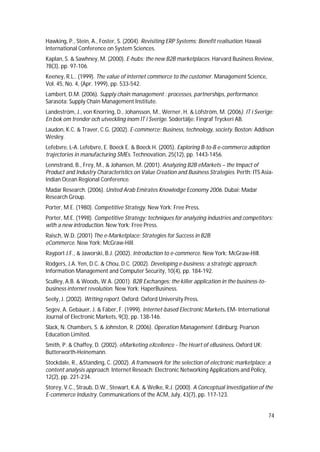 74
Hawking, P., Stein, A., Foster, S. (2004). Revisiting ERP Systems: Benefit realisation. Hawaii
International Conference on System Sciences.
Kaplan, S. & Sawhney, M. (2000). E-hubs: the new B2B marketplaces. Harvard Business Review,
78(3), pp. 97-106.
Keeney, R.L.. (1999). The value of internet commerce to the customer. Management Science,
Vol. 45, No. 4, (Apr. 1999), pp. 533-542.
Lambert, D.M. (2006). Supply chain management : processes, partnerships, performance.
Sarasota: Supply Chain Management Institute.
Landeström, J., von Knorring, D., Johansson, M., Werner, H. & Löfström, M. (2006). IT i Sverige:
En bok om trender och utveckling inom IT i Sverige. Södertälje: Fingraf Tryckeri AB.
Laudon, K.C. & Traver, C.G. (2002). E-commerce: Business, technology, society. Boston: Addison
Wesley.
Lefebvre, L-A. Lefebvre, E. Boeck E. & Boeck H. (2005). Exploring B-to-B e-commerce adoption
trajectories in manufacturing SMEs. Technovation, 25(12), pp. 1443-1456.
Lennstrand, B., Frey, M., & Johansen, M. (2001). Analyzing B2B eMarkets – the Impact of
Product and Industry Characteristics on Value Creation and Business Strategies. Perth: ITS Asia-
Indian Ocean Regional Conference.
Madar Research. (2006). United Arab Emirates Knowledge Economy 2006. Dubai: Madar
Research Group.
Porter, M.E. (1980). Competitive Strategy. New York: Free Press.
Porter, M.E. (1998). Competitive Strategy: techniques for analyzing industries and competitors:
with a new introduction. New York: Free Press.
Raisch, W.D. (2001) The e-Marketplace: Strategies for Success in B2B
eCommerce. New York: McGraw-Hill.
Rayport J.F., & Jaworski, B.J. (2002). Introduction to e-commerce. New York: McGraw-Hill.
Rodgers, J.A. Yen, D.C. & Chou, D.C. (2002). Developing e-business: a strategic approach.
Information Management and Computer Security, 10(4), pp. 184-192.
Sculley, A.B. & Woods, W.A. (2001). B2B Exchanges: the killer application in the business-to-
business internet revolution. New York: HaperBusiness.
Seely, J. (2002). Writing report. Oxford: Oxford University Press.
Segev, A. Gebauer, J. & Fäber, F. (1999). Internet-based Electronic Markets. EM- International
Journal of Electronic Markets, 9(3), pp. 138-146.
Slack, N. Chambers, S. & Johnston, R. (2006). Operation Management. Edinburg: Pearson
Education Limited.
Smith, P. & Chaffey, D. (2002). eMarketing eXcellence - The Heart of eBusiness. Oxford UK:
Butterworth-Heinemann.
Stockdale, R., &Standing, C. (2002). A framework for the selection of electronic marketplace: a
content analysis approach. Internet Reseach: Electronic Networking Applications and Policy,
12(2), pp. 221-234.
Storey, V.C., Straub, D.W., Stewart, K.A. & Welke, R.J. (2000). A Conceptual Investigation of the
E-commerce Industry. Communications of the ACM, July, 43(7), pp. 117-123.
 