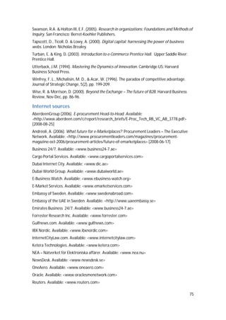 75
Swanson, R.A. & Holton III, E.F. (2005). Research in organizations: Foundations and Methods of
Inquiry. San Francisco: Berret-Koehler Publishers.
Tapscott, D., Ticoll, D. & Lowy, A. (2000). Digital capital: harnessing the power of business
webs. London: Nicholas Brealey.
Turban, E. & King, D. (2003). Introduction to e-Commerce Prentice Hall. Upper Saddle River:
Prentice Hall.
Utterback, J.M. (1994). Mastering the Dynamics of Innovation. Cambridge US: Harvard
Business School Press.
Winfrey, F. L., Michalisin, M. D., & Acar, W. (1996). The paradox of competitive advantage.
Journal of Strategic Change, 5(2), pp. 199-209.
Wise, R. & Morrison, D. (2000). Beyond the Exchange – The future of B2B. Harvard Business
Review, Nov-Dec, pp. 86-96.
Internet sources
AberdeenGroup (2006). E-procurement Head-to-Head. Available:
<http://www.aberdeen.com/c/report/research_briefs/E-Proc_Tech_RB_VC_AB_3778.pdf>
[2008-08-25]
Andréoli, A. (2006). What future for e-Marketplaces? Procurement Leaders – The Executive
Network. Available: <http://www.procurementleaders.com/magazines/procurement-
magazine-oct-2006/procurement-articles/future-of-emarketplaces> [2008-06-17]
Business 24/7. Available: <www.business24-7.ae>
Cargo Portal Services. Available: <www.cargoportalservices.com>
Dubai Internet City. Available: <www.dic.ae>
Dubai World Group. Available: <www.dubaiworld.ae>
E-Business Watch. Available: <www.ebusiness-watch.org>
E-Market Services. Available: <www.emarketservices.com>
Embassy of Sweden. Available: <www.swedenabroad.com>
Embassy of the UAE in Sweden. Available: <http://www.uaeembassy.se>
Emirates Business 24/7. Available: <www.business24-7.ae>
Forrester Research Inc. Available: <www.forrester.com>
Gulfnews.com. Available: <www.gulfnews.com>
IBX Nordic. Available: <www.ibxnordic.com>
InternetCityLaw.com. Available: <www.internetcitylaw.com>
Ketera Technologies. Available: <www.ketera.com>
NEA – Nätverket för Elektroniska affärer. Available: <www.nea.nu>
NewsDesk. Available: <www.newsdesk.se>
OneAero. Available: <www.oneaero.com>
Oracle. Available: <www.oraclesmenetwork.com>
Reuters. Available: <www.reuters.com>
 