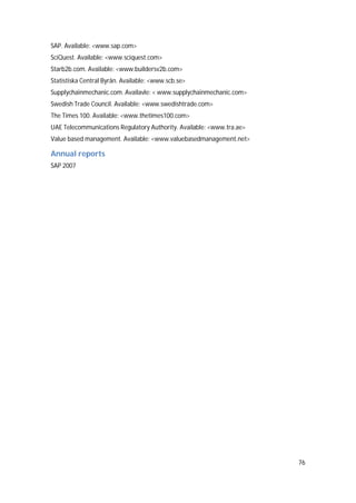 76
SAP. Available: <www.sap.com>
SciQuest. Available: <www.sciquest.com>
Starb2b.com. Available: <www.buildersv2b.com>
Statistiska Central Byrån. Available: <www.scb.se>
Supplychainmechanic.com. Availavle: < www.supplychainmechanic.com>
Swedish Trade Council. Available: <www.swedishtrade.com>
The Times 100. Available: <www.thetimes100.com>
UAE Telecommunications Regulatory Authority. Available: <www.tra.ae>
Value based management. Available: <www.valuebasedmanagement.net>
Annual reports
SAP 2007
 